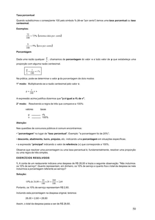 Taxa porcentual

Quando substituímos o conseqüente 100 pelo símbolo % (lê-se "por cento") temos uma taxa porcentual ou taxa
centesimal.

Exemplos:


             = 72% (setenta e dois por cento)
          72
         100


             = 9% (nove por cento)
          9
         100
Porcentagem

                         p
Dada uma razão qualquer    , chamamos de porcentagem do valor v a todo valor de p que estabeleça uma
                         v
proporção com alguma razão centesimal.

         p   r
           =   =r%
         v 100

Na prática, pode-se determinar o valor p da porcentagem de dois modos:

1° modo: Multiplicando-se a razão centesimal pelo valor v.

                r
        p=         xv
               100

A expressão acima justifica dizermos que "p é igual a r% de v".

2° modo: Resolvendo a regra de três que compara v a 100%:

        valores         taxas

           p             r%
           v             100%

Atenção:

Nas questões de concursos públicos é comum encontrarmos:

• "porcentagem" no lugar de "taxa percentual". Exemplo: "a porcentagem foi de 20%";

• desconto, abatimento, lucro, prejuízo, etc. indicando uma porcentagem em situações específicas;

• a expressão "principal" indicando o valor de referência (v) que corresponde a 100%.

Observe que resolver uma porcentagem ou uma taxa percentual é, fundamentalmente, resolver uma proporção
ou uma regra de três simples.

EXERCÍCIOS RESOLVIDOS

1. A conta de um restaurante indicava uma despesa de R$ 26,00 e trazia a seguinte observação: "Não incluímos
os 10% de serviço". Quanto representam, em dinheiro, os 10% de serviço e quanto fica o total da despesa se nela
incluirmos a porcentagem referente ao serviço?

Solução:

                          10        260
        10% de 26,00 =       x 26 =     = 2,60
                         100        100
Portanto, os 10% de serviço representam R$ 2,60.

Incluindo esta porcentagem na despesa original, teremos:

        26,00 + 2,60 = 28,60

Assim, o total da despesa passa a ser de R$ 28,60.

                                                                                                            50
 