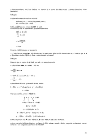 2. Num laboratório, 32% das cobaias são brancas e as outras 204 são cinzas. Quantas cobaias há neste
laboratório?

Solução:

O total de cobaias corresponde a 100%:

          brancas (32%) + cinzas (x%) = total (100%)
          x% = 100% - 32% = 68%

Então, as 204 cobaias cinzas são 68% do total.
Chamando o total de cobaias de C, poderemos escrever:

          68% de C = 204
           68
              ⋅ C = 204
          100

               204 x 100
          C=
                  68

          C = 300

Portanto, há 300 cobaias no laboratório.

3. O preço de um produto A é 30% maior que o de B e o preço deste é 20% menor que o de C. Sabe-se que A, B
e C custaram, juntos, R$ 28,40. Qual o preço de cada um deles?

Solução:

Digamos que os preços de A, B e C são a, b e c, respectivamente:

a = 100% de b mais 30% de b = 130% de

     130
b=       x b = 1,3 b
     100

b = 100% de c menos 20% de c = 80% de
     80
c=      x c = 0,8 c
    100

Comparando as duas igualdades acima, temos:

b = 0,8c e a = 1,3b, portanto a = 1,3 x (0,8c)

                       a = 1,04c

O preço dos três, juntos é R$ 28,40:

                         a + b + c = 28,40


                       1,04c + 0,8c + 1c = 28,40

                            2,84c = 28,40

                        c = 10,00 (valor de C)

           b = 0,8c = 0,8 x 10 = 8,00 (valor de B)

          a = 1,04c = 1,04 x 10 = 10,40 (valor de A)

Então, os preços são: A custa R$ 10,40, B custa R$ 8,00 e C custa R$ 10,00.

4. Uma mercadoria foi vendida com um lucro de 20% sobre a venda . Qual o preço de venda desta merca-
doria se o seu preço de custo foi de R$ 160,00?




                                                                                                      51
 