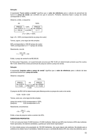 Solução:

A expressão "lucro sobre a venda" significa que o valor de referência para o cálculo do percentual de
lucro é o preço de venda (ao contrário do que é comum!). Portanto, devemos fazer o preço de venda
corresponder a 100%.

Observe, então, o esquema:

           x%                       100%

        PREÇO         +20%        PREÇO
      DE CUSTO                   DE VENDA
      c = 160,00      +LUCRO        V=?

                 x % + 20% = 100%

logo: x% = 80% (correspondente ao preço de custo)

Temos, agora, uma regra de três simples:

80% correspondem a 160,00 (preço de custo)
100% correspondem a V = ? (preço de venda)

Resolvendo, nos dá:

             160 x 100
        V=             = 200
                80

Então, o preço de venda foi de R$ 200,00.

5. Para atrair fregueses, um supermercado anuncia por R$ 10,00 um determinado produto que lhe custou
R$ 13,00. Determine a taxa porcentual de prejuízo sobre o preço de venda.

Solução:

A expressão "prejuízo sobre o preço de venda" significa que o valor de referência para o cálculo da taxa
porcentual deverá ser o preço de venda.

Observe o esquema:

                                       100%

         PREÇO             x%         PREÇO
        DE CUSTO                     DE VENDA
        c = 13,00      PREJUÍZO      V = 10,00
                        = 3,00

O prejuízo de R$ 3,00 foi determinado pela diferença entre os preços de custo e de venda:

        13,00 - 10,00 = 3,00

Temos, outra vez, uma regra de três simples:

(preço de venda) 10,00 correspondem a 100%
(prejuízo)        3,00 correspondem a x%

Resolvendo, encontramos:

                100 x 3
         x% =           = 30%
                  10
Então, a taxa de prejuízo sobre a venda é de 30%.

EXERCÍCIOS PROPOSTOS

1. Em um concurso havia 15.000 homens e 10.000 mulheres. Sabe-se que 60% dos homens e 55% das mulheres
foram aprovados. Do total de candidatos, quantos por cento foram reprovados?

2. Uma cidade possui uma população de 100.000 habitantes, dos quais alguns são eleitores. Na eleição para a
prefeitura da cidade havia 3 candidatos. Sabendo-se que o candidato A obteve 20% dos votos dos eleitores, que o

                                                                                                           52
 
