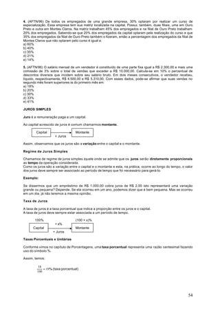 4. (AFTN/96) De todos os empregados de uma grande empresa, 30% optaram por realizar um curso de
especialização. Essa empresa tem sua matriz localizada na capital. Possui, também, duas filiais, uma em Ouro
Preto e outra em Montes Claros. Na matriz trabalham 45% dos empregados e na filial de Ouro Preto trabalham
20% dos empregados. Sabendo-se que 20% dos empregados da capital optaram pela realização do curso e que
35% dos empregados da filial de Ouro Preto também o fizeram, então a percentagem dos empregados da filial de
Montes Claros que não optaram pelo curso é igual a:
a) 60%
b) 40%
c) 35%
d) 21%
e) 14%

5. (AFTN/96) O salário mensal de um vendedor é constituído de uma parte fixa igual a R$ 2.300,00 e mais uma
comissão de 3% sobre o total de vendas que exceder a R$ 10.000,00. Calcula-se em 10% o percentual de
descontos diversos que incidem sobre seu salário bruto. Em dois meses consecutivos, o vendedor recebeu,
líquido, respectivamente, R$ 4.500,00 e R$ 5.310,00. Com esses dados, pode-se afirmar que suas vendas no
segundo mês foram superiores às do primeiro mês em:
a) 18%
b) 20%
c) 30%
d) 33%
e) 41%

JUROS SIMPLES

Juro é a remuneração paga a um capital.

Ao capital acrescido de juros é comum chamarmos montante.

        Capital                    Montante
                     + Juros

Assim, observamos que os juros são a variação entre o capital e o montante.

Regime de Juros Simples

Chamamos de regime de juros simples àquele onde se admite que os juros serão diretamente proporcionais
ao tempo da operação considerada.
Como os juros são a variação entre o capital e o montante e esta, na prática, ocorre ao longo do tempo, o valor
dos juros deve sempre ser associado ao período de tempo que foi necessário para gerá-lo.

Exemplo:

Se dissermos que um empréstimo de R$ 1.000,00 cobra juros de R$ 2,00 isto representará uma variação
grande ou pequena? Depende. Se ela ocorreu em um ano, podemos dizer que é bem pequena. Mas se ocorreu
em um dia, já não teremos a mesma opinião.

Taxa de Juros

A taxa de juros é a taxa porcentual que indica a proporção entre os juros e o capital.
A taxa de juros deve sempre estar associada a um período de tempo.

       100%                        (100 + x)%
                     + x%
      Capital                      Montante
                    + Juros

Taxas Porcentuais e Unitárias

Conforme vimos no capítulo de Porcentagens, uma taxa porcentual representa uma razão centesimal fazendo
uso do símbolo %.

Assim, temos:

          18
             = 18% (taxa porcentual)
         100




                                                                                                            54
 