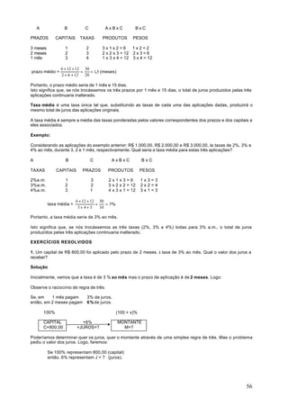 A              B          C         AxBxC             BxC

PRAZOS         CAPITAIS     TAXAS      PRODUTOS         PESOS

3 meses            1           2       3x1x2=6        1x2=2
2 meses            2           3       2 x 2 x 3 = 12 2 x 3 = 6
1 mês              3           4       1 x 3 x 4 = 12 3 x 4 = 12

                 6 + 12 + 12 30
prazo médio =               =    = 1,5 (meses)
                 2 + 6 + 12   20

Portanto, o prazo médio seria de 1 mês e 15 dias.
Isto significa que, se nós trocássemos os três prazos por 1 mês e 15 dias, o total de juros produzidos pelas três
aplicações continuaria inalterado.

Taxa média é uma taxa única tal que, substituindo as taxas de cada uma das aplicações dadas, produzirá o
mesmo total de juros das aplicações originais.

A taxa média é sempre a média das taxas ponderadas pelos valores correspondentes dos prazos e dos capitais a
eles associados.

Exemplo:

Considerando as aplicações do exemplo anterior: R$ 1.000,00, R$ 2.000,00 e R$ 3.000,00, às taxas de 2%, 3% e
4% ao mês, durante 3, 2 e 1 mês, respectivamente. Qual seria a taxa média para estas três aplicações?

A                  B               C        AxBxC             BxC

TAXAS          CAPITAIS      PRAZOS       PRODUTOS            PESOS

2%a.m.             1               3      2x1x3=6             1x3=3
3%a.m.             2               2      3 x 2 x 2 = 12      2x2=4
4%a.m.             3               1      4 x 3 x 1 = 12      3x1=3

                          6 + 12 + 12 30
          taxa média =               =    = 3%
                           3+4+3       10

Portanto, a taxa média seria de 3% ao mês.

Isto significa que, se nós trocássemos as três taxas (2%, 3% e 4%) todas para 3% a.m., o total de juros
produzidos pelas três aplicações continuaria inalterado.

EXERCÍCIOS RESOLVIDOS

1. Um capital de R$ 800,00 foi aplicado pelo prazo de 2 meses, à taxa de 3% ao mês. Qual o valor dos juros a
receber?

Solução:

Inicialmente, vemos que a taxa é de 3 % ao mês mas o prazo de aplicação é de 2 meses. Logo:

Observe o raciocínio de regra de três:

Se, em    1 mês pagam          3% de juros,
então, em 2 meses pagam        6 % de juros.

        100%                                     (100 + x)%

        CAPITAL             +6%                  MONTANTE
        C=800,00          +JUROS=?                 M=?

Poderíamos determinar quer os juros, quer o montante através de uma simples regra de três. Mas o problema
pediu o valor dos juros. Logo, faremos:

          Se 100% representam 800,00 (capital)
          então, 6% representam J = ? (juros).




                                                                                                              56
 