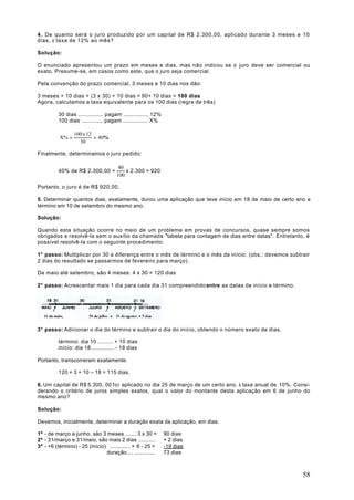 4 . De quanto será o juro produzido por um capital de R$ 2.300,00, aplicado durante 3 meses e 10
dias, à taxa de 12% ao mês?

Solução:

O enunciado apresentou um prazo em meses e dias, mas não indicou se o juro deve ser comercial ou
exato. Presume-se, em casos como este, que o juro seja comercial.

Pela convenção do prazo comercial, 3 meses e 10 dias nos dão:

3 meses + 10 dias = (3 x 30) + 10 dias = 90+ 10 dias = 100 dias
Agora, calculamos a taxa equivalente para os 100 dias (regra de três)

         30 dias ............... pagam ............... 12%
         100 dias ............. pagam ............... X%

                 100 x 12
          X% =            = 40%
                   30

Finalmente, determinamos o juro pedido:

                                      40
         40% de R$ 2.300,00 =            x 2.300 = 920
                                     100

Portanto, o juro é de R$ 920,00.

5. Determinar quantos dias, exatamente, durou uma aplicação que teve início em 18 de maio de certo ano e
término em 10 de setembro do mesmo ano.

Solução:

Quando esta situação ocorre no meio de um problema em provas de concursos, quase sempre somos
obrigados a resolvê-la sem o auxílio da chamada "tabela para contagem de dias entre datas". Entretanto, é
possível resolvê-la com o seguinte procedimento:

1° passo: Multiplicar por 30 a diferença entre o mês de término e o mês de início. (obs.: devemos subtrair
2 dias do resultado se passarmos de fevereiro para março).

De maio até setembro, são 4 meses: 4 x 30 = 120 dias

2° passo: Acrescentar mais 1 dia para cada dia 31 compreendido entre as datas de início e término.




3° passo: Adicionar o dia do término e subtrair o dia do início, obtendo o número exato de dias.

         término: dia 10 ......... + 10 dias
         início: dia 18 ............. - 18 dias

Portanto, transcorreram exatamente:

         120 + 3 + 10 – 18 = 115 dias.

6. Um capital de R$ 5.300, 00 foi aplicado no dia 25 de março de um certo ano, à taxa anual de 10%. Consi-
derando o critério de juros simples exatos, qual o valor do montante desta aplicação em 6 de junho do
mesmo ano?

Solução:

Devemos, inicialmente, determinar a duração exata da aplicação, em dias.

1º - de março a junho, são 3 meses ....... 3 x 30 =          90 dias
2º - 31/março e 31/maio, são mais 2 dias ...........         + 2 dias
3º - +6 (término) - 25 (início) ............. + 6 - 25 =     -19 dias
                               duração.... .............     73 dias



                                                                                                       58
 
