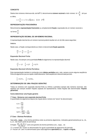 CONCEITO
                                                                                                a
Dados dois números inteiros a e b, com b ≠ 0, denominamos número racional a todo número    x=       , tal que
                                                                                                b
x x b=a .

                     ↔ x ⋅ b = a (com a ∈ Z e b ∈ Z *)
                   a
            x=
                   b
REPRESENTAÇÃO FRACIONÁRIA

Denominamos representação fracionária ou simplesmente fração à expressão de um número racional a
             a
na forma       .
             b
REPRESENTAÇÃO DECIMAL DE UM NÚMERO RACIONAL

A representação decimal de um número racional poderá resultar em um do três casos seguintes:

Inteiro

Neste caso, a fração correspondente ao inteiro é denominada fração aparente.

            14    -9       0
               =7    = −1    =0
             2     9      13

Expansão Decimal Finita

Neste caso, há sempre uma quantidade finita de algarismos na representação decimal.

            −3             5          3
               = −1,5        = 1,25     = 0,375
             2             4          8

Expansão Decimal Infinita Periódica

Esta representação também é conhecida como dízima periódica pois, nela, sempre ocorre alguma seqüência
finita de algarismos que se repete indefinidamente. Esta seqüência é denominada período.

            1               1
              = 0,333...      = 0,1666...
            3               6

DETERMINAÇÃO DE UMA FRAÇÃO GERATRIZ

Todos os números com expansão decimal finita ou infinita e periódica sempre são números racionais. Isto
significa que sempre existem frações capazes de representá-los. Estas frações são denominadas frações
geratrizes.

Como determinar uma fração geratriz

1° Caso - Números com expansão decimal finita
A quantidade de algarismos depois da vírgula dará o número de "zeros" do denominador:

                   816
            8,16 =
                   100
                   524
            52,4 =
                    10
                     0035   35
            0,035 =       =
                     1000 1000

2° Caso - Dízimas Periódicas

Seja a,bc...nppp... uma dízima periódica onde os primeiros algarismos, indicados genericamente por a , b ,
c...n , não fazem parte do período p.
           abc... np - ab...n
A fração                      será uma geratriz da dízima periódica a,bc...nppp... se:
             99...900...0
1º- o número de `noves' no denominador for igual à quantidade de algarismos do período;
2º- houver um `zero' no denominador para cada algarismo aperiódico (bc...n)após a vírgula.

                                                                                                           5
 