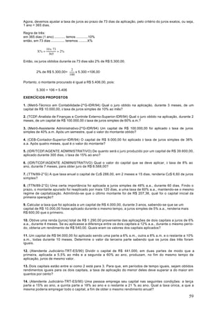 Agora, devemos ajustar a taxa de juros ao prazo de 73 dias da aplicação, pelo critério do juros exatos, ou seja,
1 ano = 365 dias.

Regra de três:
em 365 dias (1 ano) ........... temos ............10%
então, em 73 dias .............. teremos .........X%

                 10 x 73
          X% =           = 2%
                   365

Então, os juros obtidos durante os 73 dias são 2% de R$ 5.300,00.

                                   2
         2% de R$ 5.300,00=           x 5.300 =106,00
                                  100

Portanto, o montante procurado é igual a R$ 5.406,00, pois:

         5.300 + 106 = 5.406

EXERCÍCIOS PROPOSTOS

1. (Metrô-Técnico em Contabilidade-2ºG-IDR/94) Qual o juro obtido na aplicação, durante 3 meses, de um
capital de R$ 10.000,00, à taxa de juros simples de 10% ao mês?

2. (TCDF-Analista de Finanças e Controle Externo-Superior-IDR/94) Qual o juro obtido na aplicação, durante 2
meses, de um capital de R$ 100.000,00 à taxa de juros simples de 60% a.m.?

3. (Metrô-Assistente Administrativo-2ºG-IDR/94) Um capital de R$ 100.000,00 foi aplicado à taxa de juros
simples de 40% a.m. Após um semestre, qual o valor do montante obtido?

4. (CEB-Contador-Superior-IDR/94) O capital de R$ 9.000,00 foi aplicado à taxa de juros simples de 36%
a.a. Após quatro meses, qual é o valor do montante?

5. (IDR/TCDF/AGENTE ADMINISTRATIVO) De quanto será o juro produzido por um capital de R$ 39.600,00,
aplicado durante 300 dias, à taxa de 15% ao ano?

6. (IDR/TCDF/AGENTE ADMINISTRATIVO) Qual o valor do capital que se deve aplicar, à taxa de 8% ao
ano, durante 7 meses, para obter juro de R$ 8.568,00?

7. (TTN/89-2°G) A que taxa anual o capital de Cz$ 288,00, em 2 meses e 15 dias, renderia Cz$ 6,60 de juros
simples?

8. (TTN/89-2°G) Uma certa importância foi aplicada a juros simples de 48% a.a., durante 60 dias. Findo o
prazo, o montante apurado foi reaplicado por mais 120 dias, a uma taxa de 60% a.a., mantendo-se o mesmo
regime de capitalização. Admitindo-se que o último montante foi de R$ 207,36, qual foi o capital inicial da
primeira operação?

9. Calcular a taxa que foi aplicada a um capital de R$ 4.000,00, durante 3 anos, sabendo-se que se um
capital de R$ 10.000,00 fosse aplicado durante o mesmo tempo, a juros simples de 5% a.a., renderia mais
R$ 600,00 que o primeiro.

10. Obtive uma renda (juros) total de R$ 1.290,00 proveniente das aplicações de dois capitais a juros de 6%
a.a., durante 4 meses. Se eu aplicasse a diferença entre os dois capitais a 12% a.a., durante o mesmo perío-
do, obteria um rendimento de R$ 540,00. Quais eram os valores dos capitais aplicados?

11. Um capital de R$ 94.000,00 foi aplicado sendo uma parte a 6% a.m., outra a 8% a.m. e o restante a 10%
a.m., todas durante 10 meses. Determine o valor da terceira parte sabendo que os juros das três foram
iguais.

12. (Atendente Judiciário-TRT-ES/90) Dividir o capital de R$ 441.000, em duas partes de modo que a
primeira, aplicada a 5,5% ao mês e a segunda a 60% ao ano, produzam, no fim do mesmo tempo de
aplicação, juros de mesmo valor.

13. Dois capitais estão entre si como 2 está para 3. Para que, em períodos de tempo iguais, sejam obtidos
rendimentos iguais para os dois capitais, a taxa de aplicação do menor deles deve superar a do maior em
quantos por cento?

14. (Atendente Judiciário-TRT-ES/90) Uma pessoa emprega seu capital nas seguintes condições: a terça
parte a 15% ao ano, a quinta parte a 18% ao ano e o restante a 21 % ao ano. Qual a taxa única, a que a
mesma poderia empregar todo o capital, a fim de obter o mesmo rendimento anual?

                                                                                                            59
 