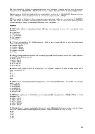 15. Certo capital foi dividido em duas partes iguais que, aplicadas à mesma taxa de juros, produziram
montantes de R$ 1.500,00 e R$ 1.200,00 em 6 meses e 4 meses respectivamente. Qual o valor do capital?

16. Aplicando-se R$ 100.000 durante 90 dias, obteve-se um rendimento de R$ 10.800,00. Qual seria o rendi-
mento obtido em um ano se a taxa mensal de juros fosse 0,1% maior (x% + 0,1%)?

17. Certo capital foi dividido em duas partes iguais que, aplicadas, produziram montantes de R$ 4.200,00 e
R$ 3.400,00 em 6 meses e 4 meses respectivamente. Qual era o valor do capital se a taxa de juros da
primeira aplicação estava para a da segunda assim como 2 está para 1 ?

TESTES

1. (TTN/85) Se 6/8 de uma quantia produzem 3/8 desta mesma quantia de juros em 4 anos, qual é a taxa
aplicada?
a) 20% ao ano
b) 125% ao ano
c) 12,5% ao ano
d) 200% ao ano
e) 10% ao ano

2. (TTN/85) Um capital de Cr$ 14.400 aplicado a 22% ao ano rendeu Cr$ 880 de juros. Durante quanto
tempo esteve empregado?
a) 3 meses e 3 dias
b) 3 meses e 8 dias
c) 2 meses e 23 dias
d) 3 meses e 10 dias
e) 27 dias

3. (TTN/89) Calcular os juros simples que um capital de NCz$ 10.000,00 rende em um ano e meio aplicado à
taxa de 6% a.a. Os juros são de:
a) NCz$ 700,00
b) NCz$1.000,00
c) NCz$1.600,00
d) NCz$ 600,00
e) NCz$ 900,00

4. (AFTN/91) Um capital no valor de 50, aplicado a juro simples a uma taxa de 3,6% ao mês, atinge, em 20
dias, um montante de:
a) 51
b) 51,2
c) 52
d) 53,6
e)68

5. (TTN/94) Qual é o capital que diminuído dos seus juros simples de 18 meses, à taxa de 6% a.a., reduz-se
a R$ 8.736,00?
a) R$ 9.800,00
b) R$ 9.760,66
c) R$ 9.600,00
d) R$ 10.308,48
e) R$ 9.522,24

6. (TTN/89) O capital que, investido hoje a juros simples de 12% a.a., se elevará a NCz$ 1.296,00 no fim de
8 meses, é de:
a) NCz$1.100,00
b) NCz$1.000,00
c) NCz$1.392,00
d) NCz$ 1.200,00
e) NCz$1.399,68

7. (TTN/92) Se em 5 meses o capital de Cr$ 250.000,00 rende Cr$ 200.000,00 de juros simples à taxa de 16% ao
mês, qual o tempo necessário para se ganhar os mesmos juros se a taxa fosse de 160% ao ano?
a) 6m
b) 7m
c) 8m
d) 9m
e) 10m




                                                                                                         60
 
