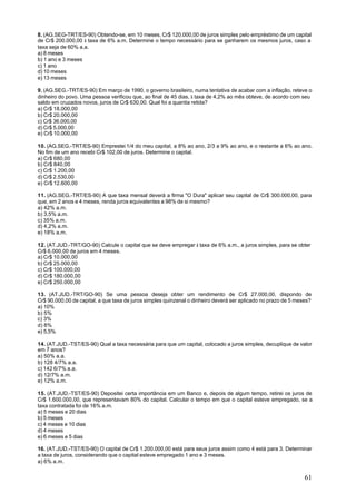 8. (AG.SEG-TRT/ES-90) Obtendo-se, em 10 meses, Cr$ 120.000,00 de juros simples pelo empréstimo de um capital
de Cr$ 200.000,00 à taxa de 6% a.m. Determine o tempo necessário para se ganharem os mesmos juros, caso a
taxa seja de 60% a.a.
a) 8 meses
b) 1 ano e 3 meses
c) 1 ano
d) 10 meses
e) 13 meses

9. (AG.SEG.-TRT/ES-90) Em março de 1990, o governo brasileiro, numa tentativa de acabar com a inflação, reteve o
dinheiro do povo. Uma pessoa verificou que, ao final de 45 dias, à taxa de 4,2% ao mês obteve, de acordo com seu
saldo em cruzados novos, juros de Cr$ 630,00. Qual foi a quantia retida?
a) Cr$ 18.000,00
b) Cr$ 20.000,00
c) Cr$ 36.000,00
d) Cr$ 5.000,00
e) Cr$ 10.000,00

10. (AG.SEG.-TRT/ES-90) Emprestei 1/4 do meu capital, a 8% ao ano, 2/3 a 9% ao ano, e o restante a 6% ao ano.
No fim de um ano recebi Cr$ 102,00 de juros. Determine o capital.
a) Cr$ 680,00
b) Cr$ 840,00
c) Cr$ 1.200,00
d) Cr$ 2.530,00
e) Cr$ 12.600,00

11. (AG.SEG.-TRT/ES-90) A que taxa mensal deverá a firma "O Dura" aplicar seu capital de Cr$ 300.000,00, para
que, em 2 anos e 4 meses, renda juros equivalentes a 98% de si mesmo?
a) 42% a.m.
b) 3,5% a.m.
c) 35% a.m.
d) 4,2% a.m.
e) 18% a.m.

12. (AT.JUD.-TRT/GO-90) Calcule o capital que se deve empregar à taxa de 6% a.m., a juros simples, para se obter
Cr$ 6.000,00 de juros em 4 meses.
a) Cr$ 10.000,00
b) Cr$ 25.000,00
c) Cr$ 100.000,00
d) Cr$ 180.000,00
e) Cr$ 250.000,00

13. (AT.JUD.-TRT/GO-90) Se uma pessoa deseja obter um rendimento de Cr$ 27.000,00, dispondo de
Cr$ 90.000,00 de capital, a que taxa de juros simples quinzenal o dinheiro deverá ser aplicado no prazo de 5 meses?
a) 10%
b) 5%
c) 3%
d) 8%
e) 5,5%

14. (AT.JUD.-TST/ES-90) Qual a taxa necessária para que um capital, colocado a juros simples, decuplique de valor
em 7 anos?
a) 50% a.a.
b) 128 4/7% a.a.
c) 142 6/7% a.a.
d) 12/7% a.m.
e) 12% a.m.

15. (AT.JUD.-TST/ES-90) Depositei certa importância em um Banco e, depois de algum tempo, retirei os juros de
Cr$ 1.600.000,00, que representavam 80% do capital. Calcular o tempo em que o capital esteve empregado, se a
taxa contratada foi de 16% a.m.
a) 5 meses e 20 dias
b) 5 meses
c) 4 meses e 10 dias
d) 4 meses
e) 6 meses e 5 dias

16. (AT.JUD.-TST/ES-90) O capital de Cr$ 1.200.000,00 está para seus juros assim como 4 está para 3. Determinar
a taxa de juros, considerando que o capital esteve empregado 1 ano e 3 meses.
a) 6% a.m.


                                                                                                                61
 