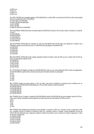 b) 60% a.a.
c) 5% a.a.
d) 66% a.a.
e) 50% a.a.

17. (AFC-TCU/92) Um investidor aplicou Cr$ 2.000.000,00, no dia 6/1/86, a uma taxa de 22,5% ao mês. Esse capital
terá um montante de Cr$ 2.195.000,00.
a) 5 dias após sua aplicação
b) após 130 dias de aplicação
c) aos 15/5/86
d) aos 19/1/86
e) após 52 dias de sua aplicação

18. (AUX.PROC.-PG/RJ-90) Certo investidor aplicou Cr$ 870,00 à taxa de 12% ao mês. Qual o montante, no final de
3 anos?
a) Cr$ 4.628,40
b) Cr$ 35.078,40
c) Cr$ 4.800,40
d) Cr$ 35.780,40
e) Cr$ 4.860,40

19. (AUX.PROC.-PG/RJ-90) Um imposto no valor de Cr$ 488,00 esta sendo pago com atraso de 3 meses. Se a
Prefeitura cobrar juros de 25% ao ano, o contribuinte terá de pagar um acréscimo de:
a) Cr$ 30,20
b) Cr$ 30,30
c) Cr$ 30,40
d) Cr$ 30,50
e) Cr$ 30,60

20. (AUX.PROC.-PG/RJ-90) Certo capital, aplicado durante 9 meses à taxa de 35% ao ano, rendeu Cr$ 191,63 de
juros. O valor desse capital era de:
a) Cr$ 690,00
b) Cr$ 700,00
c) Cr$ 710,00
d) Cr$ 720,00
e) Cr$ 730,00

21. (TTN-RJ/92) Um fogão é vendido por Cr$ 600.000,00 à vista ou com uma entrada de 22% e mais um pagamento
de Cr$ 542.880,00, após 32 dias. Qual a taxa de juros mensal envolvida na operação?
a) 5%
b) 12%
c) 15%
d) 16%
e) 20%

22. (TTN/92) Quanto se deve aplicar a 12% ao mês, para que se obtenha os mesmos juros simples que os
produzidos por Cr$ 400.000,00 emprestados a 15% ao mês, durante o mesmo período?
a) Cr$ 420.000,00
b) Cr$ 450.000,00
c) Cr$ 480.000,00
d) Cr$ 520.000,00
e) Cr$ 500.000,00

23. (TTN/92) Se em 5 meses o capital de Cr$ 250.000,00 rende Cr$ 200.000,00 de juros simples à taxa de 16% ao
mês, qual o tempo necessário para se ganhar os mesmos juros se a taxa fosse de 160% ao ano?
a) 6m
b) 7m
c) 8m
d) 9m
e) 10m

24. (TTN/92) Três capitais são colocados a juros simples: o primeiro a 25% a.a., durante 4 anos; o segundo a 24%
a.a., durante 3 anos e 6 meses e o terceiro a 20% a.a., durante 2 anos e 4 meses. Juntos renderam um juro de
Cr$ 27.591,80. Sabendo que o segundo capital é o dobro do primeiro e que o terceiro é o triplo do segundo, o valor
do terceiro capital é de:
a) Cr$ 30.2 10,00
b) Cr$ 10.070,00
c) Cr$ 15.105,00
d) Cr$ 20.140,00
e) Cr$ 5.035,00


                                                                                                               62
 