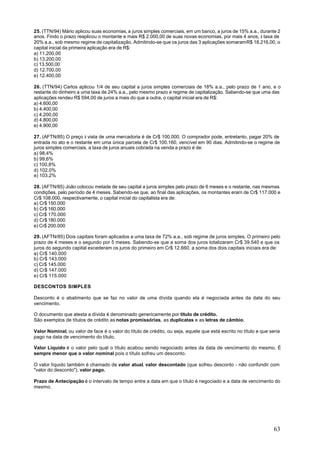 25. (TTN/94) Mário aplicou suas economias, a juros simples comerciais, em um banco, a juros de 15% a.a., durante 2
anos. Findo o prazo reaplicou o montante e mais R$ 2.000,00 de suas novas economias, por mais 4 anos, à taxa de
20% a.a., sob mesmo regime de capitalização. Admitindo-se que os juros das 3 aplicações somaram R$ 18.216,00, o
capital inicial da primeira aplicação era de R$:
a) 11.200,00
b) 13.200,00
c) 13.500,00
d) 12.700,00
e) 12.400,00

26. (TTN/94) Carlos aplicou 1/4 de seu capital a juros simples comerciais de 18% a.a., pelo prazo de 1 ano, e o
restante do dinheiro a uma taxa de 24% a.a., pelo mesmo prazo e regime de capitalização. Sabendo-se que uma das
aplicações rendeu R$ 594,00 de juros a mais do que a outra, o capital inicial era de R$:
a) 4.600,00
b) 4.400,00
c) 4.200,00
d) 4.800,00
e) 4.900,00

27. (AFTN/85) O preço à vista de uma mercadoria é de Cr$ 100.000. O comprador pode, entretanto, pagar 20% de
entrada no ato e o restante em uma única parcela de Cr$ 100.160, vencível em 90 dias. Admitindo-se o regime de
juros simples comerciais, a taxa de juros anuais cobrada na venda a prazo é de:
a) 98,4%
b) 99,6%
c) 100,8%
d) 102,0%
e) 103,2%

28. (AFTN/85) João colocou metade de seu capital a juros simples pelo prazo de 6 meses e o restante, nas mesmas
condições, pelo período de 4 meses. Sabendo-se que, ao final das aplicações, os montantes eram de Cr$ 117.000 e
Cr$ 108.000, respectivamente, o capital inicial do capitalista era de:
a) Cr$ 150.000
b) Cr$ 160.000
c) Cr$ 170.000
d) Cr$ 180.000
e) Cr$ 200.000

29. (AFTN/85) Dois capitais foram aplicados a uma taxa de 72% a.a., sob regime de juros simples. O primeiro pelo
prazo de 4 meses e o segundo por 5 meses. Sabendo-se que a soma dos juros totalizaram Cr$ 39.540 e que os
juros do segundo capital excederam os juros do primeiro em Cr$ 12.660, a soma dos dois capitais iniciais era de:
a) Cr$ 140.000
b) Cr$ 143.000
c) Cr$ 145.000
d) Cr$ 147.000
e) Cr$ 115.000

DESCONTOS SIMPLES

Desconto é o abatimento que se faz no valor de uma dívida quando ela é negociada antes da data do seu
vencimento.

O documento que atesta a dívida é denominado genericamente por título de crédito.
São exemplos de títulos de crédito as notas promissórias, as duplicatas e as letras de câmbio.

Valor Nominal, ou valor de face é o valor do título de crédito, ou seja, aquele que está escrito no título e que seria
pago na data de vencimento do título.

Valor Líquido é o valor pelo qual o título acabou sendo negociado antes da data de vencimento do mesmo. É
sempre menor que o valor nominal pois o título sofreu um desconto.

O valor líquido também é chamado de valor atual, valor descontado (que sofreu desconto - não confundir com
"valor do desconto"), valor pago.

Prazo de Antecipação é o intervalo de tempo entre a data em que o título é negociado e a data de vencimento do
mesmo.




                                                                                                                   63
 