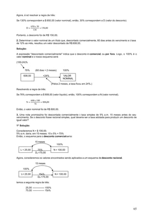 Agora, é só resolver a regra de três:

Se 130% correspondem a $ 650,00 (valor nominal), então, 30% correspondem a D (valor do desconto)

               650 x 30
         D=             = 150.00
                 130

Portanto, o desconto foi de R$ 150,00.

2. Determinar o valor nominal de um título que, descontado comercialmente, 60 dias antes do vencimento e à taxa
de 12% ao mês, resultou um valor descontado de R$ 608,00.

Solução:

A expressão "descontado comercialmente" indica que o desconto é comercial, ou por fora. Logo, o 100% é o
valor nominal e o nosso esquema será:

(100-24)%


       76%         (60 dias = 2 meses)          100%

      608,00               +24%                 VALOR
                                                NOMINAL

                                    (Pelos 2 meses, a taxa ficou em 24%.)

Resolvendo a regra de três:

Se 76% correspondem a $ 608,00 (valor líquido), então, 100% correspondem a N (valor nominal).

               608 x 100
         N=              = 800,00
                  76

Então, o valor nominal foi de R$ 800,00.

3. Uma nota promissória foi descontada comercialmente à taxa simples de 5% a.m. 15 meses antes do seu
vencimento. Se o desconto fosse racional simples, qual deveria ser a taxa adotada para produzir um desconto de
igual valor?

1ª Solução:

Consideremos N = $ 100,00.
5% a.m. daria, em 15 meses: 15 x 5% = 75%
Então, o esquema para o desconto comercial seria:

                   15 meses
                                         100%

   L = 25,00         75%              N = 100,00
                   Dc =75,00

Agora, consideremos os valores encontrados sendo aplicados a um esquema de desconto racional.

                   15 meses

      100%

    L= 25,00          15x%             N = 100,00
                     DR =75,00

temos a seguinte regra de três:

        25,00                100%
        75,00                15x%




                                                                                                            65
 