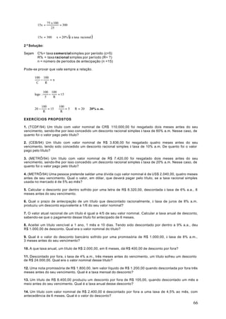 75 x 100
          15x =             = 300
                      25

          15x = 300 ⇒ x = 20% (é a taxa racional )

2ª Solução:

Sejam     C%= taxa comercial simples por período (c=5)
          R% = taxa racional simples por período (R= ?)
          n = número de períodos de antecipação (n =15)

Pode-se provar que vale sempre a relação.

        100 100
           −    =n
         C   R

                 100 100
        logo :      −    = 15
                  5   R

               100        100
        20 −       = 15 ⇒     = 5 ⇒ R = 20 ⇒ 20% a . m .
                R          R

EXERCÍCIOS PROPOSTOS

1. (TCDF/94) Um título com valor nominal de CR$ 110.000,00 foi resgatado dois meses antes do seu
vencimento, sendo-lhe por isso concedido um desconto racional simples à taxa de 60% a.m. Nesse caso, de
quanto foi o valor pago pelo título?

2. (CEB/94) Um título com valor nominal de R$ 3.836,00 foi resgatado quatro meses antes do seu
vencimento, tendo sido concedido um desconto racional simples à taxa de 10% a.m. De quanto foi o valor
pago pelo título?

3. (METRÔ/94) Um título com valor nominal de R$ 7.420,00 foi resgatado dois meses antes do seu
vencimento, sendo-lhe por isso concedido um desconto racional simples à taxa de 20% a.m. Nesse caso, de
quanto foi o valor pago pelo título?

4. (METRÔ/94) Uma pessoa pretende saldar uma dívida cujo valor nominal é de US$ 2.040,00, quatro meses
antes de seu vencimento. Qual o valor, em dólar, que deverá pagar pelo título, se a taxa racional simples
usada no mercado é de 5% ao mês?

5. Calcular o desconto por dentro sofrido por uma letra de R$ 8.320,00, descontada à taxa de 6% a.a., 8
meses antes do seu vencimento.

6. Qual o prazo de antecipação de um título que descontado racionalmente, à taxa de juros de 8% a.m.
produziu um desconto equivalente a 1/6 do seu valor nominal?

7. O valor atual racional de um título é igual a 4/5 de seu valor nominal. Calcular a taxa anual de desconto,
sabendo-se que o pagamento desse título foi antecipado de 6 meses.

8. Aceitei um título vencível a 1 ano, 1 mês e 10 dias. Tendo sido descontado por dentro a 9% a.a., deu
R$ 1.000,00 de desconto. Qual era o valor nominal do título?

9. Qual é o valor do desconto bancário sofrido por uma promissória de R$ 1.000,00, à taxa de 8% a.m.,
3 meses antes do seu vencimento?

10. A que taxa anual, um título de R$ 2.000,00, em 6 meses, dá R$ 400,00 de desconto por fora?

11. Descontado por fora, à taxa de 4% a.m., três meses antes do vencimento, um título sofreu um desconto
de R$ 24.000,00. Qual era o valor nominal desse título?

12. Uma nota promissória de R$ 1.800,00, tem valor líquido de R$ 1.200,00 quando descontada por fora três
meses antes do seu vencimento. Qual é a taxa mensal do desconto?

13. Um título de R$ 8.400,00 produziu um desconto por fora de R$ 105,00, quando descontado um mês e
meio antes do seu vencimento. Qual é a taxa anual desse desconto?

14. Um título com valor nominal de R$ 2.400,00 é descontado por fora a uma taxa de 4,5% ao mês, com
antecedência de 6 meses. Qual é o valor do desconto?

                                                                                                          66
 