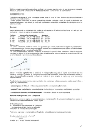 15. Uma nota promissória foi descontada por fora, três meses e dez dias antes do seu vencimento, à taxa de
10% a.m., produzindo um desconto de R$ 400,00. Qual era o valor de face da promissória?

JUROS COMPOSTOS

Chamamos de regime de juros compostos aquele onde os juros de cada período são calculados sobre o
montante do período anterior.
Ou seja, os juros produzidos ao fim de cada período passam a integrar o valor do capital ou montante que
serviu de base para o seu cálculo de modo que o total assim conseguido será a base do cálculo dos juros do
próximo período.

Exemplo:

Vamos acompanhar os montantes, mês a mês, de uma aplicação de R$ 1.000,00 à taxa de 10% a.m. por um
período de 4 meses no regime de juros compostos:

Período          juros no fim do período      Montante
1º mês         10% de R$ 1.000,00 = R$ 100,00 R$ 1.100,00
2° mês         10% de R$ 1.100,00 = R$ 110,00 R$ 1.210,00
3° mês         10% de R$ 1.210,00 = R$ 121,00 R$ 1.331,00
4° mês         10% de R$ 1.331,00 = R$ 133,10 R$ 1.464,10

Observe que:
• os juros e o montante, no fim do 1° mês, são iguais aos que seriam produzidos no regime de juros simples;
• cada novo montante é obtido calculando-se um aumento de 10% sobre o montante anterior, o que resulta em
aumentos sucessivos a uma taxa fixa de 10%;
• os juros vão se tornando maiores a cada mês, de modo que, após o 1° mês, a diferença entre um montante
calculado no regime de juros compostos ( Mc ) e o correspondente valor no regime de juros simples (MS ) vai
se tornando cada vez maior (ver gráfico abaixo).




Dá-se o nome de capitalização ao processo de incorporação dos juros ao capital ou montante de uma
operação financeira. Contudo, é comum encontrarmos as expressões regime de capitalização simples e
regime de capitalização composta no lugar de regime de juros simples e regime de juros compostos,
respectivamente.

Freqüentemente encontraremos, nos enunciados dos problemas, outras expressões usadas para indicar o
regime de juros compostos:

• taxa composta de X% a.m . - indicando juros compostos com capitalização mensal;

• taxa de X% a.a. capitalizados semestralmente - indicando juros compostos e capitalização semestral;

• capitalização composta, montante composto - indicando o regime de juros compostos.

Montante no Regime de Juros Compostos

Como vimos acima, no regime de juros compostos, o montante ao fim de um determinado período resulta de
um cálculo de aumentos sucessivos. Então, sejam:

C= Capital aplicado
M = Montante da aplicação ao fim de n períodos
i = forma unitária da taxa efetiva da aplicação
n = número de períodos de capitalizações

Poderemos expressar o montante (M) em função dos outros três elementos do seguinte modo:

M = Cx (1 + i)x(1 + i)...x(1 + i) = C x (1 + i)n
       144424443
                 n fatores

ou seja: M = C x(1 + i) n (fórmula fundamental)



                                                                                                        67
 