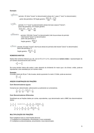 Exemplo:


             período: 32 (dois "noves" no denominador) atraso de 1 casa (1 "zero" no denominador)
                                                       5832 - 58 5.774
              parte não-periódica: 58 fração geratriz:          =
                                                         990      990


            período: 4 (1 "nove" no denominador) atraso de duas casas (2 "zeros")
            parte não-periódica: 073 fração geratriz:
             0734 − 073 734 − 73 661
                       =         =
                900         900    900


                período: 034 (três "noves" no denominador) não houve atraso do período
                (não haverá "zeros" no denominador)
                parte não-periódica: 6
                                 6034 − 6
                fração geratriz:
                                    999


           período: 52 (dois "noves") não houve atraso do período (não haverá "zeros" no denominador)
           parte não-periódica: 0
                            052 − 0 52
           fração geratriz:        =
                              99     99

NÚMEROS MISTOS

Dados três números inteiros n, a, e b, com n ≠ 0 e 0 < a < b, denomina-se número misto à representação de
um número racional escrito sob a forma
          a     a
        n =n+
          b     b

Se numa divisão inteira não exata o valor absoluto do dividendo for maior que o do divisor, então, pode-se
representar o seu resultado por um número misto.

Exemplo:
A divisão inteira de 30 por 7 não é exata, dando quociente 4 e resto 2. Então, pode-se escrever:
         30      2
             =4
          7      7

ADIÇÃO E SUBTRAÇÃO DE FRAÇÕES

Com Denominadores Iguais

Conserva-se o denominador, adicionando ou subtraindo os numeradores.
         3   5   7   3+ 5 − 7    1
           +   −   =          =
        20 20 20       20       20

Com Denominadores Diferentes

Substituem-se as frações dadas por outras, equivalentes, cujo denominador será o MMC dos denominadores
dados:

1 3 1 m.m.c(6,4, 2) =12 2   9   6    2+9−6     5
 + −   → + −                =        =
6 4 2                   12 12 12        12    12
    5 1 1 10 3            6 10 + 3 − 6    7
     + − =           +  −  =           =
    6 4 2 12 12 12             12        12


MULTIPLICAÇÃO DE FRAÇÕES

Para multiplicar duas ou mais frações deve-se:
1º) multiplicar os numeradores, encontrando o novo numerador;
2°) multiplicar os denominadores, encontrando o novo denominador.


                                                                                                        6
 