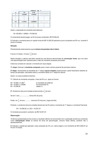Assim, a expressão do montante será dada por:

    M = 60.000 x 1,26824 = 76.094,40

O comerciante deverá pagar, ao fim do prazo combinado, R$ 76.094,40.

3. Calcular o montante para um capital inicial de R$ 10.000,00 aplicado a juros compostos de 6% a.a. durante 8
anos e 4 meses.

Solução:

Primeiramente observaremos que o número de períodos não é inteiro.

                                1
8 anos e 4 meses = 8 anos +       de ano
                                3

Nesta situação o cálculo será feito usando-se uma técnica denominada de convenção linear que nos dará
uma aproximação bem razoável para o valor do montante composto procurado.

A técnica consiste em calcular o montante em duas etapas:

1ª etapa - Calcular o montante composto para o maior número possível de períodos inteiros;

2ª etapa - Acrescentar ao resultado da 1ª etapa osjuros simples proporcionais à parte fracionária restante do
tempo de aplicação, calculados sobre o montante obtido na 1ª etapa do cálculo.

Assim, no nosso problema teremos:

1°- Cálculo do montante composto, à taxa de 6% a.a., após os 8 anos:

M = 10.000 x (1,06) 8                    (o resultado da potência
M = 10.000 x 1,59385                      foi encontrado na
M = 15.938,50                             tabela 1)

                                                       1
2°- Acréscimo dos juros simples proporcionais a          de ano:
                                                       3

Se em 1 ano...................... temos 6% de juros,

            1
Então, em     de ano.............. teremos 2% de juros. (regra de três)
            3

Portanto, o acréscimo de juros simples deverá ser de 2% sobre o montante da 1ª etapa e o montante final será:

         M = 15.938,50 x (1,02) = 16.257,27

O montante procurado é, portanto, de R$ 16.257,27.

Observação:

•A técnica apresentada acima conduz a resultado idêntico ao encontrado com a aplicação da técnica conhecida
como interpolação linear (a menos de erros de aproximação, comuns nesta última), portanto não a
apresentaremos.

4. Calcular o capital que aplicado à taxa composta de 2% a.m. daria origem a um montante de R$ 3.656,97 ao
fim de 10 meses.



                                                                                                           69
 