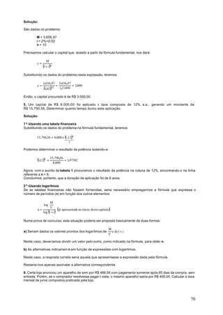 Solução:

São dados no problema:

        M = 3.656,97
        i = 2%=0,02
        n = 10

Precisamos calcular o capital que, isolado a partir da fórmula fundamental, nos dará:

                   M
         c=
              (1 + i )n
Substituindo os dados do problema nesta expressão, teremos:

              3.656,97         3.656,97
         c=                =            = 3.000
              (1,02)10         1,21899

Então, o capital procurado é de R$ 3.000,00.

5. Um capital de R$ 8.000,00 foi aplicado à taxa composta de 12% a.a., gerando um montante de
R$ 15.790,56. Determinar quanto tempo durou esta aplicação.

Solução:

1º-Usando uma tabela financeira
Substituindo os dados do problema na fórmula fundamental, teremos:

         15.790,56 = 8.000 x (1,12)n
                             123
                                     ?

Podemos determinar o resultado da potência isolando-a:


         (1,12)n   =
                       15.790,56
                                 = 1,97382
                         8.000

Agora, com o auxílio da tabela 1 procuramos o resultado da potência na coluna de 12%, encontrando-o na linha
referente a n = 6.
Concluímos, portanto, que a duração da aplicação foi de 6 anos.

2º-Usando logaritmos
Se as tabelas financeiras não fossem fornecidas, seria necessário empregarmos a fórmula que expressa o
número de períodos (n) em função dos outros elementos:

                M 
             log 
                 C  (já apresentado no início deste capítulo)
         n=
            log (1 + i )

Numa prova de concurso, esta situação poderia ser proposta basicamente de duas formas:

                                                             M
a) Seriam dados os valores prontos dos logaritmos de           e de 1 + i.
                                                             C

Neste caso, deveríamos dividir um valor pelo outro, como indicado na fórmula, para obter n.

b) As alternativas indicariam n em função de expressões com logaritmos.

Neste caso, a resposta correta seria aquela que apresentasse a expressão dada pela fórmula.

Restaria-nos apenas assinalar a alternativa correspondente.

6. Certa loja anunciou um aparelho de som por R$ 466,56 com pagamento somente após 60 dias da compra, sem
entrada. Porém, se o comprador resolvesse pagar à vista, o mesmo aparelho sairia por R$ 400,00. Calcular a taxa
mensal de juros compostos praticada pela loja.




                                                                                                            70
 