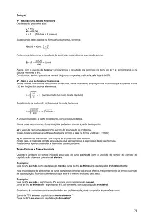Solução:

1° - Usando uma tabela financeira
Os dados do problema são:

         C = 400
         M = 466,56
         n=2     (60 dias = 2 meses)

Substituindo estes dados na fórmula fundamental, teremos:

         466,56 = 400 x (1+ i )2
                        1 3
                          2
                              ?

Poderemos determinar o resultado da potência, isolando-a na expressão acima:


         (1 + i )2 = 466,56 = 1,1664
                     400

Agora, com o auxílio da tabela 1 procuramos o resultado da potência na linha de n = 2, encontrando-o na
coluna referente a 8%.
Concluímos, assim, que a taxa mensal de juros compostos praticada pela loja é de 8%.

2° - Sem o uso de tabelas financeiras
Se as tabelas financeiras não fossem fornecidas, seria necessário empregarmos a fórmula que expressa a taxa
( i ) em função dos outros elementos:

               M 
         i = n   −1      (apresentado no início deste capítulo)
               C

Substituindo os dados do problema na fórmula, teríamos:

               466,56
         i=2          − 1 = 2 1,1664 − 1
                400

A única dificuldade, a partir deste ponto, seria o cálculo da raiz.

Numa prova de concurso, duas situações poderiam ocorrer a partir deste ponto:

a) O valor da raiz seria dado pronto, ao fim do enunciado do problema.
Então, bastaria efetuar a subtração final para termos a taxa na forma unitária (i = 0,08 )

b) As alternativas indicariam i em função de expressões com radicais.
Neste caso, a resposta correta seria aquela que apresentasse a expressão dada pela fórmula.
Restaria-nos apenas assinalar a alternativa correspondente.

Taxas Efetivas e Taxas Nominais

Quando a unidade de tempo indicada pela taxa de juros coincide com a unidade de tempo do período de
capitalização dizemos que a taxa é efetiva.

Exemplos:
taxa de 2% ao mês com capitalização mensal juros de 6% ao trimestre capitalizados trimestralmente

Nos enuncidados de problemas de juros compostos onde se dá a taxa efetiva, freqüentemente se omite o período
de capitalização, ficando subentendido que este é o mesmo indicado pela taxa.

Exemplos:
taxa de 2% ao mês - significando 2% ao mês, com capitalização mensal.
juros de 6% ao trimestre - significando 6% ao trimestre, com capitalização trimestral.

Entretanto, é comum encontrarmos também em problemas de juros compostos expressões como:

“juros de 72% ao ano, capitalizados mensalmente "
"taxa de 24% ao ano com capitalização bimestral"




                                                                                                         71
 