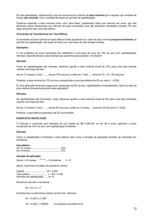 Em tais expressões, observamos o que se convencionou chamar de taxa nominal que é aquela cuja unidade de
tempo não coincide com a unidade de tempo do período de capitalização.

Podemos entender a taxa nominal como uma "taxa falsa", geralmente dada com período em anos, que não
devemos utilizar diretamente nos cálculos de juros compostos, pois não produzem resultados corretos. Em seu
lugar devemos usar uma taxa efetiva.

Conversão da Taxa Nominal em Taxa Efetiva

A conversão da taxa nominal em taxa efetiva é feita ajustando-se o valor da taxa nominal proporcionalmente ao
período de capitalização. Isto pode ser feito com uma regra de três simples e direta.

Exemplos:

1. Um problema de juros compostos faz referência a uma taxa de juros de 72% ao ano com capitalizações
mensais. Qual deverá ser a taxa mensal que usaremos para calcular o montante?

Solução:

Como as capitalizações são mensais, devemos ajustar a taxa nominal anual de 72% para uma taxa mensal,
usando uma regra de três:

Se em 12 meses (1 ano) .........temos 72% de juros, então em 1 mês ..... teremos 72 ÷ 12 = 6% de juros

Portanto, a taxa nominal de 72% ao ano corresponde a uma taxa efetiva de 6% ao mês (i = 0,06).

2. Uma aplicação financeira paga juros compostos de 8% ao ano, capitalizados trimestralmente. Qual é a taxa de
juros efetiva trimestral praticada nesta aplicação?

Solução:

As capitalizações são trimestrais. Logo, devemos ajustar a taxa nominal anual de 8% para uma taxa trimestral,
usando uma regra de três:

Se em 12 meses (1 ano) ........ temos 8% de juros, então em 3 meses .....teremos 2% de juros (i = 0,02).

Portanto, a taxa efetiva praticada é de 2% ao trimestre.

EXERCÍCIO RESOLVIDO

1. Calcular o montante que resultará de um capital de R$ 5.000,00, ao fim de 2 anos, aplicado a juros
compostos de 32% ao ano com capitalização trimestral.

Solução:

Como a capitalização é trimestral, a taxa efetiva, bem como a duração da aplicação deverão ser indicadas em
trimestres.

taxa efetiva:
em 12 meses .............................................32%
em 3 meses .................................................8%

duração da aplicação:
2anos = 24 meses 24÷8 → 8 trimestres ⇒ n = 8
                      =
                   3

Agora, resumindo os dados do problema, temos:

Capital .................................. C = 5.000
Taxa efetiva .......................... i = 8% = 0,08
Períodos de capitalização ...... n = 8

Devemos calcular o montante:

           M = Cx (1+ i )n

Substituindo os elementos dados na fórmula, obtemos:

           M = 5.000 x (1,08)8

           M = 5.000 x 1,85093                (o resultado da potência foi

                                                                                                           72
 