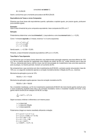consultado na tabela 1 )
        M = 9.254,65

Assim, concluímos que o montante procurado é de R$ 9.254,65

Equivalência de Taxas a Juros Compostos

Dizemos que duas taxas são equivalentes quando, aplicadas a capitais iguais, por prazos iguais, produzem
juros também iguais.

Exemplo:
Qual a taxa trimestral de juros compostos equivalente à taxa composta de 20% a.m.?

Solução:

Pretendemos determinar uma taxa trimestral ( i t) equivalente a uma taxa mensal dada ( i m = 0,20).

Como 1 trimestre equivale a 3 meses, teremos 1 e 3 como expoentes:

        ( 1 + i t) 1 =(1+ i m) 3
        ( 1 + i ,)1 = (1,20) 3
        ( 1 + i ,) 1 =1,728

Sendo assim, i t = 0,728 = 72,8%

Portanto, a taxa trimestral composta equivalente a 20% a.m. é 72,8%.

Taxa Real e Taxa Aparente

Consideremos que um banco tenha oferecido uma determinada aplicação pagando uma taxa efetiva de 10%
a.a. Se no mesmo período for registrada uma inflação da ordem de 6% a.a., então diremos que a taxa de
10% a.a. oferecida pelo banco não foi a taxa real de remuneração do investimento mas uma taxa aparente,
pois os preços, no mesmo período, tiveram um aumento de 6%.

Se compararmos o que ocorreria com dois investimentos de $100,00, o primeiro sendo remunerado à taxa de
10% a.a. e o segundo recebendo apenas a correção monetária devida à inflação de 6% a.a., teremos:

Montante da aplicação a juros de 10%:

        100,00 x 1,10 = 110,00

Montante da aplicação sujeita apenas à taxa de correção monetária de 6%:

        100,00 x 1,06 = 106,00

Se o investidor recebesse, ao fim do investimento exatamente $106,00 não teria havido ganho nenhum pois
o único acréscimo recebido teria sido o da correção monetária. Como o investidor recebeu $110,00, o seu
ganho real foi de $4,00 em relação a $106,00, ou seja:

         4
            = 0,0377.. = 3,77...%
        106

Sejam as taxas unitárias e referentes a um mesmo prazo:

        i R = a taxa real
        i I = a taxa de inflação
        i A = a taxa aparente

Poderíamos chegar ao mesmo resultado utilizando a relação:

        (1 + i R) x (1 + i I) = (1 + i A)
        (1 + i R) x (1 + 0,06) = (1 + 0,10)
        (1 + i R) x 1,06 = 1,10
        (1 + i R) = 1,10 ÷ 1,06
        (1 + i R) = 1,0377...
        i R = 0,0377... = 3,77...%




                                                                                                      73
 