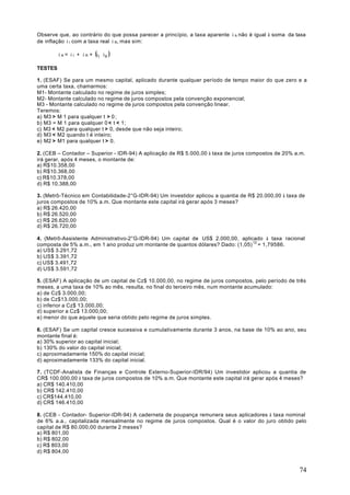 Observe que, ao contrário do que possa parecer a princípio, a taxa aparente i A não é igual à soma da taxa
de inflação i I com a taxa real i R, mas sim:

         i A = i I + i R + (i I ⋅ i R )

TESTES

1. (ESAF) Se para um mesmo capital, aplicado durante qualquer período de tempo maior do que zero e a
uma certa taxa, chamarmos:
M1- Montante calculado no regime de juros simples;
M2- Montante calculado no regime de juros compostos pela convenção exponencial;
M3 - Montante calculado no regime de juros compostos pela convenção linear.
Teremos:
a) M3 > M 1 para qualquer t > 0 ;
b) M3 = M 1 para qualquer 0 < t < 1;
c) M3 < M2 para qualquer t > 0, desde que não seja inteiro;
d) M3 < M2 quando t é inteiro;
e) M2 > M1 para qualquer t > 0.

2. (CEB – Contador – Superior - IDR-94) A aplicação de R$ 5.000,00 à taxa de juros compostos de 20% a.m.
irá gerar, após 4 meses, o montante de:
a) R$10.358,00
b) R$10.368,00
c) R$10.378,00
d) R$ 10.388,00

3. (Metrô-Técnico em Contabilidade-2°G-IDR-94) Um investidor aplicou a quantia de R$ 20.000,00 à taxa de
juros compostos de 10% a.m. Que montante este capital irá gerar após 3 meses?
a) R$ 26.420,00
b) R$ 26.520,00
c) R$ 26.620,00
d) R$ 26.720,00

4. (Metrô-Assistente Administrativo-2°G-IDR-94) Um capital de US$ 2.000,00, aplicado à taxa racional
composta de 5% a.m., em 1 ano produz um montante de quantos dólares? Dado: (1,05) 12 = 1,79586.
a) US$ 3.291,72
b) US$ 3.391,72
c) US$ 3.491,72
d) US$ 3.591,72

5. (ESAF) A aplicação de um capital de Cz$ 10.000,00, no regime de juros compostos, pelo período de três
meses, a uma taxa de 10% ao mês, resulta, no final do terceiro mês, num montante acumulado:
a) de Cz$ 3.000,00;
b) de Cz$13.000,00;
c) inferior a Cz$ 13.000,00;
d) superior a Cz$ 13.000,00;
e) menor do que aquele que seria obtido pelo regime de juros simples.

6. (ESAF) Se um capital cresce sucessiva e cumulativamente durante 3 anos, na base de 10% ao ano, seu
montante final é:
a) 30% superior ao capital inicial;
b) 130% do valor do capital inicial;
c) aproximadamente 150% do capital inicial;
d) aproximadamente 133% do capital inicial.

7. (TCDF-Analista de Finanças e Controle Externo-Superior-IDR/94) Um investidor aplicou a quantia de
CR$ 100.000,00 à taxa de juros compostos de 10% a.m. Que montante este capital irá gerar após 4 meses?
a) CR$ 140.410,00
b) CR$ 142.410,00
c) CR$144.410,00
d) CR$ 146.410,00

8. (CEB - Contador- Superior-IDR-94) A caderneta de poupança remunera seus aplicadores à taxa nominal
de 6% a.a., capitalizada mensalmente no regime de juros compostos. Qual é o valor do juro obtido pelo
capital de R$ 80.000,00 durante 2 meses?
a) R$ 801,00
b) R$ 802,00
c) R$ 803,00
d) R$ 804,00


                                                                                                       74
 