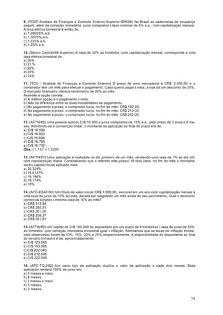 9. (TCDF-Analista de Finanças e Controle Externo-Superior-IDR/94) No Brasil as cadernetas de poupança
pagam, além da correção monetária, juros compostos à taxa nominal de 6% a.a., com capitalização mensal.
A taxa efetiva bimestral é então de:
a) 1,00025% a.b.
b) 1,0025% a.b.
c) 1,025% a.b.
d) 1,25% a.b.

10. (Banco Central/94-Superior) A taxa de 30% ao trimestre, com capitalização mensal, corresponde a uma
taxa efetiva bimestral de:
a) 20%
b) 21 %
c) 22%
d) 23%
e) 24%

11. (TCU - Analista de Finanças e Controle Externo) O preço de uma mercadoria é CR$ 2.400,00 e o
comprador tem um mês para efetuar o pagamento. Caso queira pagar à vista, a loja dá um desconto de 20%.
O mercado financeiro oferece rendimento de 35% ao mês.
Assinale a opção correta.
a) A melhor opção é o pagamento à vista,
b) Não há diferença entre as duas modalidades de pagamento.
c) No pagamento a prazo, o comprador lucra, no fim do mês, CR$ 192,00.
d) No pagamento a prazo, o comprador lucra, no fim do mês, CR$ 210,00.
e) No pagamento a prazo, o comprador lucra, no fim do mês, CR$ 252,00.

12. (AFTN/85) Uma pessoa aplicou Cr$ 10.000 a juros compostos de 15% a.a., pelo prazo de 3 anos e 8 me-
ses. Admitindo-se a convenção linear, o montante da aplicação ao final do prazo era de:
a) Cr$ 16.590
b) Cr$ 16.602
c) Cr$ 16.698
d) Cr$ 16.705
e) Cr$ 16.730
Obs.: (1,15)3 = 1,5209

13. (AFTN/91) Uma aplicação é realizada no dia primeiro de um mês, rendendo uma taxa de 1% ao dia útil,
com capitalização diária. Considerando que o referido mês possui 18 dias úteis, no fim do mês o montante
será o capital inicial aplicado mais:
a) 20,324%
b) 19,6147%
c) 19,196%
d) 18,174%
e) 18%

14. (AFC-ESAF/93) Um título de valor inicial CR$ 1.000,00, vencível em um ano com capitalização mensal a
uma taxa de juros de 10% ao mês, deverá ser resgatado um mês antes do seu vencimento. Qual o desconto
comercial simples à mesma taxa de 10% ao mês?
a) CR$ 313,84
b) CR$ 285,31
c) CR$ 281,26
d) CR$ 259,37
e) CR$ 251,81

15. (AFTN/85) Um capital de Cr$ 100.000 foi depositado por um prazo de 4 trimestres à taxa de juros de 10%
ao trimestre, com correção monetária trimestral igual à inflação. Admitamos que as taxas de inflação trimes-
trais observadas foram de 10%, 15%, 20% e 25% respectivamente. A disponibilidade do depositante ao final
do terceiro trimestre é de, aproximadamente:
a) Cr$ 123.065
b) Cr$ 153.065
c) Cr$ 202.045
d) Cr$ 212.045
e) Cr$ 222.045

16. (AFC-TCU/92) Um certo tipo de aplicação duplica o valor da aplicação a cada dois meses. Essa
aplicação renderá 700% de juros em:
a) 5 meses e meio;
b) 6 meses;
c) 3 meses e meio;
d) 5 meses;
e) 3 meses.


                                                                                                         75
 