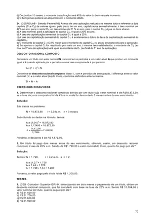 d) Decorridos 10 meses, o montante da aplicação será 40% do valor do bem naquele momento.
e) O bem jamais poderá ser adquirido com o montante obtido.

24. (CESPE/UnB - Senado Federal/96) Acerca de uma aplicação realizada na mesma data e referente a dois
capitais (C1 e C2) de valores iguais, pelo prazo de um ano, capitalizados semestralmente, à taxa nominal de
42% ao ano, para o capital C 1 , e à taxa efetiva de 21 % ao ano, para o capital C 2, julgue os itens abaixo.
a) A taxa nominal, para a aplicação do capital C 2 , é igual a 20% ao ano.
b) A taxa de capitalização semestral do capital C1, é igual a 20%.
c) A taxa de capitalização semestral do capital C 1, é exatamente o dobro da taxa de capitalização semestral do
capital C 2.
d) O montante do capital C 1 é 21% maior que o montante do capital C 2, no prazo estabelecido para a aplicação.
e) Se apenas o capital C2 for reaplicado por mais um ano, à mesma taxa estabelecida, o montante de C 2 (ao
final do 2° ano de aplicação) será igual ao montante de C1, (ao final do 1° ano de aplicação).

DESCONTO RACIONAL COMPOSTO

Considere um título com valor nominal N, vencível em n períodos e um valor atual A que produz um montante
igual a N quando aplicado por n períodos a uma taxa composta de i por período:

        A x (1 + i )n = N

Denomina-se desconto racional composto à taxa i , com n períodos de antecipação, à diferença entre o valor
nominal (N) e o valor atual (A) do título, conforme definidos anteriormente.

        D=N–A

EXERCÍCIOS RESOLVIDOS

1 . Determinar o desconto racional composto sofrido por um título cujo valor nominal é de R$16.872,90,
se a taxa de juros compostos for de 4% a.m. e ele for descontado 3 meses antes do seu vencimento.

Solução:

São dados no problema:

        N = 16.872,90        i = 0,04a.m.   n = 3 meses

Substituindo os dados na fórmula, temos:

        A x (1,04) 3 = 16.872,90
        A x 1,12486 = 16.872,90
            16.872,90
        A=             = 15.000,00
             1,12486

Portanto, o desconto é de R$ 1.872,90.

2 . Um título foi pago dois meses antes do seu vencimento, obtendo, assim, um desconto racional
composto à taxa de 20% a.m. Sendo de R$1.728,00 o valor nominal do título, quanto foi pago por ele?

Solução:

Temos: N = 1.728,           i = 0,2 a.m. e n = 2

        A x (1,2) 2 = 1.728
        A x 1,44 = 1.728
        A = 1.728 ÷ 1,44 = 1.200

Portanto, o valor pago pelo título foi de R$ 1.200,00.

TESTES

1 . (CEB -Contador- Superior-IDR-94) Antecipando em dois meses o pagamento de um título, obtive um
desconto racional composto, que foi calculado com base na taxa de 20% a.m. Sendo R$ 31.104,00 o
valor nominal do título, quanto paguei por ele?
a) R$ 21.600,00
b) R$ 21.700,00
c) R$ 21.800,00
d) R$ 21.900,00



                                                                                                            77
 
