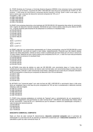 2 . (TCDF-Analista de Finanças e Controle Externo-Superior-IDR/94) Uma empresa tomou emprestada
de um banco, por 6 meses, a quantia de CR$ 1.000.000,00 à taxa de juros compostos de 19,9% a.m. No
entanto, 1 mês antes do vencimento a empresa decidiu liquidar a dívida. Qual o valor a ser pago, se o
banco opera com uma taxa de desconto racional composto de 10% a.m.?
Considere 1,1996 = 2,97.
a) CR$ 2.400.000,00
b) CR$ 2.500.000,00
c) CR$ 2.600.000,00
d) CR$ 2.700.000,00

3. (ESAF) Uma empresa descontou uma duplicata de Cr$ 500.000,00, 60 (sessenta) dias antes do vencimento,
sob o regime de desconto racional composto. Admitindo-se que o banco adote a taxa de juros efetiva de 84%
a.a., o líquido recebido pela empresa foi de (desprezar os centavos no resultado final):
a) Cr$ 429.304,00
b) Cr$ 440.740,00
c) Cr$ 446.728,00
d) Cr$ 449.785,00
e) Cr$ 451.682,00
Obs.:
3 1,84   = 1,22538514
4 1,84   = 1,1646742
6 1,84   = 1,10697115

4. (ESAF) João tem um compromisso representado por 2 (duas) promissórias: uma de Cr$ 200.000,00 e outra
de Cr$ 150.000,00, vencíveis em quatro e seis meses, respectivamente. Prevendo que não disporá desses
valores nas datas estipuladas, solicita ao banco credor a substituição dos dois títulos por um único a vencer em
10 (dez) meses. Sabendo-se que o banco adota juros compostos de 5% a.m., o valor da nova nota promissória
é de (desprezar os centavos no resultado final):
a) Cr$ 420.829,00
b) Cr$ 430.750,00
c) Cr$ 445.723,00
d) Cr$ 450.345,00
e) Cr$ 456.703,00

5. (AFTN/85) Uma letra de câmbio no valor de Cr$ 800.000, com vencimento daqui a 3 anos, deve ser
substituída por duas letras de câmbio, de mesmo valor nominal cada, com vencimentos daqui a 2 anos e 5 anos
respectivamente. Calcular o valor nominal das novas letras, sabendo-se que a taxa de juro composto utilizada é
de 8% ao semestre e a taxa de juro composto do desconto é de 10% ao semestre.
a) Cr$ 511.305
b) Cr$ 311.305
c) Cr$ 433.382
d) Cr$ 411.305
e) Cr$ 382.433

6. (AFTN/91) Um "comercial paper" com valor de face de US$ 1,000,000.00 e vencimento daqui a três anos
deve ser resgatado hoje a uma taxa de juros compostos de 10% ao ano e considerando o desconto racional,
obtenha o valor do resgate.
a) US$ 751,314.80
b) US$ 750,000.00
c) US$ 748,573.00
d) US$ 729,000.00
e) US$ 700,000.00

7. (TCDF) Uma empresa estabelece uni contrato de "leasing" para o arrendamento de um equipamento e
recebe como pagamento uma promissória no valor nominal de $ 1.166.400,00, descontada dois meses antes
de seu vencimento, à taxa de 8% a.m. Admitindo-se que foi utilizado o sistema de capitalização composta, o
valor do desconto racional será de:
a) $194.089,00
b) $186.624,00
c) $ 166.400,00
d) $ 116.640,00

DESCONTO COMERCIAL COMPOSTO

Dado um título de valor nominal N, denominamos desconto comercial composto para n períodos de
antecipação e a uma taxa de d% ao período ao abatimento ocasionado por n descontos sucessivos de d%
calculados a partir do valor nominal do título, N.



                                                                                                             78
 
