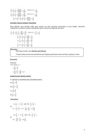 2 3 1 2 x3x1    6  simplific. por 6  1
 x x =       =      →      
5 4 6 5x4x6 120                     20
1 2 7 1x2x7    14 simplific.por 2 7
 x x =       =      →      
6 5 4 6x5x4 120                     60
   1     1 1 2 1 1x2x1          2
     x 2x = x x =           =
   3     5 3 1 5 3x1x5 15

DIVISÃO ENVOLVENDO FRAÇÕES

Para efetuar uma divisão onde pelo menos um dos números envolvidos é uma fração, devemos
multiplicar o primeiro número (dividendo) pelo inverso do segundo (divisor).

2 4 2 7 2 x7 14 simplif. por 2 7 1
 ÷ = x =     =    → = 1
3 7 3 4 3x4 12                 6 6
      1 4 1 5 1x5       5
        ÷ = x =     =
      3 5 3 4 3x4 12
         3 2 5 2 x5 10
     2÷ = x =      =
         5 1 3 1x3      3
      1    1 1 1x1      1
        ÷5= x =    =
      6    6 5 6x5 30

Atenção:
      Não faça contas com dízimas periódicas.

         Troque todas as dízimas periódicas por frações geratrizes antes de fazer qualquer conta.


Exemplo:

Calcular:
0,6 ÷ 0,222... = ?
       6 2
    =     ÷
      10 9
       6 9 54
    =    x =       = 2,7
      10 2 20

EXERCÍCIOS RESOLVIDOS

1. Calcular os resultados das expressões abaixo:
      1    2
a) 8 + 3
      2    5
       5     3
b) 15 − 2
       6     4
      1 4
c) 2 x
      3 5
    1    3
d) ÷ 1
    2    4

Soluções:

         1      2             1 2
     8 +  +  3 +  = (8 + 3) +  +  =
         2      5             2 5
a)
         1 2         5      4     9
   11 +  +  = 11 +  +  = 11
          2 5         10 10      10

         5      3               5 3
    15 +  −  2 +  = (15 − 2 ) +  −  =
         6      4               6 4
b)
         10 9        1
   13 +  −  = 13
         12 12      12




                                                                                                    7
 