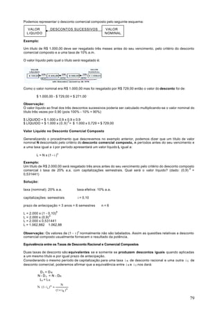 Podemos representar o desconto comercial composto pelo seguinte esquema:

   VALOR              DESCONTOS SUCESSIVOS                   VALOR
  LíQUIDO                                                    NOMINAL

Exemplo:

Um título de R$ 1.000,00 deve ser resgatado três meses antes do seu vencimento, pelo critério do desconto
comercial composto e a uma taxa de 10% a.m.

O valor líquido pelo qual o título será resgatado é:




Como o valor nominal era R$ 1.000,00 mas foi resgatado por R$ 729,00 então o valor do desconto foi de:

        $ 1.000,00 - $ 729,00 = $ 271,00

Observação:
O valor líquido ao final dos três descontos sucessivos poderia ser calculado multiplicando-se o valor nominal do
título três vezes por 0,90 (pois 100% - 10% = 90%)

$ LÍQUIDO = $ 1.000 x 0,9 x 0,9 x 0,9
$ LÍQUIDO = $ 1.000 x (0,9) 3 = $ 1.000 x 0,729 = $ 729,00

Valor Líquido no Desconto Comercial Composto

Generalizando o procedimento que descrevemos no exemplo anterior, podemos dizer que um título de valor
nominal N descontado pelo critério do desconto comercial composto, n períodos antes do seu vencimento e
a uma taxa igual a i por período apresentará um valor líquido L igual a:

        L = N x (1 - i )n

Exemplo:
Um título de R$ 2.000,00 será resgatado três anos antes do seu vencimento pelo critério do desconto composto
comercial à taxa de 20% a.a. com capitalizações semestrais. Qual será o valor líquido? (dado: (0,9) 6 =
0,531441)

Solução:

taxa (nominal): 20% a.a.                   taxa efetiva: 10% a.a.

capitalizações: semestrais                 i = 0,10

prazo de antecipação = 3 anos = 6 semestres ⇒ n = 6

L = 2.000 x (1 - 0,10)6
L = 2.000 x (0,9) 6
L = 2.000 x 0,531441
L = 1.062,882 ≅ 1.062,88

Observação: Os valores de (1 - i )n normalmente não são tabelados. Assim as questões relativas a desconto
comercial composto usualmente fornecem o resultado da potência.

Equivalência entre os Taxas de Desconto Racional e Comercial Compostos

Duas taxas de desconto são equivalentes se e somente se produzem descontos iguais quando aplicadas
a um mesmo título e por igual prazo de antecipação.
Considerando o mesmo período de capitalização para uma taxa i R de desconto racional e uma outra i C de
desconto comercial, poderemos afirmar que a equivalência entre i R e i C nos dará:

           Dc = DR
         N - D c = N - DR
          Lc = L R
                                N
         N ⋅ (1 - i c ) n =
                            (1 + i R ) n

                                                                                                             79
 