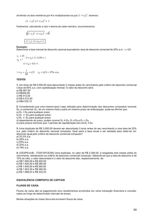 dividindo os dois membros por N e multiplicando-os por (1 + i R) n , teremos:

           (1 - i C)n. (1 + i R ) n = 1

finalmente, calculando a raiz n-ésima de cada membro, encontraremos:

            n
                (1 - i c )n ⋅ (1 + i R )n = n 1


            (1 - i c ) ⋅ (1 + i R ) = 1

Exemplo:
Determinar a taxa mensal de desconto racional equivalente à taxa de desconto comercial de 20% a.m. i c =20

i C = 20
         (1 + i R ) ⋅ (1 - 0,20) = 1
iR = ? 
       (1 + i R ) ⋅ 0,8 = 1


            1
1 + iR =       = 1, 25 ⇒ i R = 0,25 = 25% a.m.
           0,8

TESTES

1. Um título de R$ 5.000,00 será descontado 2 meses antes do vencimento pelo critério de desconto comercial
à taxa de 60% a.a. com capitalização mensal. O valor do desconto será:
a) R$ 487,50
b) R$464,85
c) R$ 512,50
d) R$ 4.512,50
e) R$4.535,15

2. Considerando que uma mesma taxa i seja utilizada para determinação dos descontos compostos racional,
DR, e comercial, DC, de um mesmo título e para um mesmo prazo de antecipação, pode-se afirmar que:
a) DC = DR para qualquer prazo
b) DC ≥ DR para qualquer prazo
c) DC ≤ DR para qualquer prazo
d) dependendo do prazo, podem ocorrer DC > DR, Dc < DR e D C = D R
e) para prazos menores que 1 período de capitalização tem-se DC < DR

3. Uma duplicata de R$ 3.000,00 deverá ser descontada 3 anos antes do seu vencimento a uma taxa de 25%
a.a. pelo critério do desconto racional composto. Qual seria a taxa anual a ser adotada para obter-se um
desconto igual pelo critério de desconto comercial composto?
a) 33,3% a.a.
b) 28% a.a.
c) 25% a.a.
d) 20% a.a.
e) 18% a.a.

4. (CESPE/UnB - TCDF/AFCE/95) Uma duplicata, no valor de R$ 2.000,00, é resgatada dois meses antes do
vencimento, obedecendo ao critério de desconto comercial composto. Sabendo-se que a taxa de desconto é de
10% ao mês, o valor descontado e o valor do desconto são, respectivamente, de:
a) R$ 1.600,00 e R$ 400,00
b) R$ 1.620,00 e R$ 380,00
c) R$ 1.640,00 e R$ 360,00
d) R$ 1.653,00 e R$ 360,00
e) R$ 1.666,67 e R$ 333,33


EQUIVALÊNCIA COMPOSTA DE CAPITAIS

FLUXOS DE CAIXA

Fluxos de caixa são os pagamentos e/ou recebimentos envolvidos em certa transação financeira e conside-
rados ao longo de determinado intervalo de tempo.

Muitas situações do nosso dia-a-dia envolvem fluxos de caixa.



                                                                                                             80
 