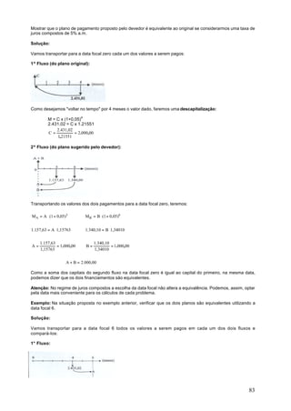 Mostrar que o plano de pagamento proposto pelo devedor é equivalente ao original se considerarmos uma taxa de
juros compostos de 5% a.m.

Solução:

Vamos transportar para a data focal zero cada um dos valores a serem pagos:

1º Fluxo (do plano original):




Como desejamos "voltar no tempo" por 4 meses o valor dado, faremos uma descapitalização:

         M = C x (1+0,05)4
         2.431,02 = C x 1.21551
             2.431,02
         C=           = 2.000,00
             1,21551

2º Fluxo (do plano sugerido pelo devedor):




Transportando os valores dos dois pagamentos para a data focal zero, teremos:

MA = A ⋅ (1 + 0,05)3         MB = B ⋅ (1 + 0,05)6


1.157,63 = A ⋅1,15763        1.340,10 = B ⋅1,34010


     1.157,63                     1.340,10
A=            = 1.000,00     B=            = 1.000,00
     1,15763                      1,34010


                   A + B = 2.000,00

Como a soma dos capitais do segundo fluxo na data focal zero é igual ao capital do primeiro, na mesma data,
podemos dizer que os dois financiamentos são equivalentes.

Atenção: No regime de juros compostos a escolha da data focal não altera a equivalência. Podemos, assim, optar
pela data mais conveniente para os cálculos de cada problema.

Exemplo: Na situação proposta no exemplo anterior, verificar que os dois planos são equivalentes utilizando a
data focal 6.

Solução:

Vamos transportar para a data focal 6 todos os valores a serem pagos em cada um dos dois fluxos e
compará-los:

1° Fluxo:




                                                                                                           83
 