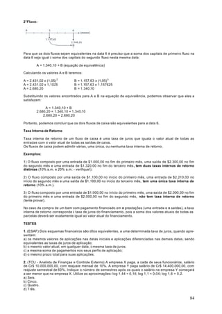 2°Fluxo:




Para que os dois fluxos sejam equivalentes na data 6 é preciso que a soma dos capitais de primeiro fluxo na
data 6 seja igual à soma dos capitais do segundo fluxo nesta mesma data:

         A = 1.340,10 + B (equação de equivalência)

Calculando os valores A e B teremos:

A = 2.431,02 x (1,05) 2         B = 1.157,63 x (1,05) 3
A = 2.431,02 x 1,1025           B = 1.157,63 x 1,157625
A = 2.680,20                    B = 1.340,10

Substituindo os valores encontrados para A e B na equação de equivalência, podemos observar que eles a
satisfazem:

              A = 1.340,10 + B
         2.680,20 = 1.340,10 + 1.340,10
             2.680,20 = 2.680,20

Portanto, podemos concluir que os dois fluxos de caixa são equivalentes para a data 6.

Taxa Interna de Retorno

Taxa interna de retorno de um fluxo de caixa é uma taxa de juros que iguala o valor atual de todas as
entradas com o valor atual de todas as saídas de caixa.
Os fluxos de caixa podem admitir várias, uma única, ou nenhuma taxa interna de retorno.

Exemplos:

1) O fluxo composto por uma entrada de $1.000,00 no fim do primeiro mês, uma saída de $2.300,00 no fim
do segundo mês e uma entrada de $1.320,00 no fim do terceiro mês , tem duas taxas internas de retorno
distintas (10% a.m. e 20% a.m. - verifique!).

2) O fluxo composto por uma saída de $1.100,00 no início do primeiro mês, uma entrada de $2.210,00 no
início do segundo mês e uma saída de $1.100,00 no início do terceiro mês, tem uma única taxa interna de
retorno (10% a.m.).

3) O fluxo composto por uma entrada de $1.000,00 no início do primeiro mês, uma saída de $2.000,00 no fim
do primeiro mês e uma entrada de $2.000,00 no fim do segundo mês, não tem taxa interna de retorno
(tente provar).

No caso da compra de um bem com pagamento financiado em n prestações (uma entrada e n saídas), a taxa
interna de retorno corresponde à taxa de juros do financiamento, pois a soma dos valores atuais de todas as
parcelas deverá ser exatamente igual ao valor atual do financiamento.

TESTES

1. (ESAF) Dois esquemas financeiros são ditos equivalentes, a uma determinada taxa de juros, quando apre-
sentam:
a) os mesmos valores de aplicações nas datas iniciais e aplicações diferenciadas nas demais datas, sendo
equivalentes as taxas de juros de aplicação;
b) o mesmo valor atual, em qualquer data, à mesma taxa de juros;
c) a mesma soma de pagamentos nos seus perfis de aplicação;
d) o mesmo prazo total para suas aplicações.

2. (TCU - Analista de Finanças e Controle Externo) A empresa X paga, a cada de seus funcionários, salário
de Cr$ 10.000.000,00, com reajuste mensal de 10%. A empresa Y paga salário de Cr$ 14.400.000,00, com
reajuste semestral de 60%. Indique o número de semestres após os quais o salário na empresa Y começará
a ser menor que na empresa X. Utilize as aproximações: log 1,44 = 0,16; log 1,1 = 0,04; log 1,6 = 0,2.
a) Seis.
b) Cinco.
c) Quatro.
d) Três.

                                                                                                        84
 