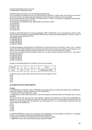 e) Essa possibilidade jamais ocorrerá.
f) Desconheço a resposta correta.

3. (ESAF) Sejam dois títulos com as seguintes características:
A) um certificado de depósito a prazo, de Cz$ 50.000,00, efetuado 17 meses atrás, que rende juros compos-
tos de 4% ao mês. Os rendimentos são tributados em 8% (Imposto de Renda) no ato do resgate;
B) uma promissória de Cz$ 112.568,00, vencível de hoje a 7 meses, que pode ser resgatada mediante des-
conto racional composto de 5% ao mês.
Os dois títulos, se resgatados hoje, desprezados os centavos, valem:
a) Cz$169.603
b) Cz$173.603
c) Cz$177.395
d) Cz$181.204
e) Cz$185.204

4. (Banco Central/94-Superior) Tomei emprestados CR$ 1.000.000,00 a juros compostos de 10% ao mês.
Um mês após o empréstimo, paguei CR$ 500.000,00 e dois meses após esse pagamento, liquidei a dívida. O
valor desse último pagamento foi de:
a) CR$ 660.000,00
b) CR$ 665.500,00
c) CR$ 700.000,00
d) CR$ 726.000,00
e) CR$ 831.000,00

5. (Metrô-Assistente Administrativo-2°G-IDR-94) Um comerciante deve dois títulos, ambos com o mesmo
valor nominal de CR$ 100.000,00. O vencimento do primeiro ocorre dentro de 2 meses e o do segundo, em 4
meses, mas ele deseja substituir ambos os títulos por um outro, com vencimento em 3 meses.
Se o banco que realizará esta transação opera com uma taxa racional composta de 25% a.m., qual será o
valor do novo título?
a) CR$ 200.000,00
b) CR$ 205.000,00
c) CR$ 210.000,00
d) CR$ 215.000,00

6. (Banco Central/94-Superior) Considere o fluxo de caixa abaixo:

 Período         0         1             2            (Ano)

  Valor        -100        80        X         (Milhares de URVs

O valor de x para o qual a taxa interna de retorno anual é igual a 10% é:
a) 25
b) 26
c) 28
d) 30
c) 33

ALTERNATIVAS DE INVESTIMENTO

Testes
1. (CESPE/Espec. de Assist. à Educ.-FEDF/96) Uma escola oferece as seguintes opções para o pagamento
da taxa de matrícula, quando efetuada no dia 5 de dezembro:
I - desconto de 10% para pagamento à vista
II - pagamento em duas vezes, sendo 50% no ato da renovação da matrícula e 50% um mês após, isto é, no dia 5
de janeiro.
Um pai de aluno não quer ter lucro nem prejuízo, optando por qualquer uma das duas modalidades de
pagamento, no ato da renovação de matrícula. Para tanto, se optar por II, deve investir a diferença entre os
valores que seriam pagos em 5 de dezembro, nas modalidades I e II , em uma aplicação financeira com uma
taxa mensal de rendimento de:
a) 5%
b) 10%
c) 20%
d) 25%
e) 30%

2. (CESPE/PMDF/96) O preço de um televisor de 20 polegadas da marca Alpha é R$ 400,00. O vendedor
propõe a um comprador as seguintes alternativas de pagamento:
I - pagamento em 30 dias, com acréscimo de 5% sobre o preço de tabela.
II - pagamento à vista, com 4% de desconto sobre o preço de tabela.


                                                                                                         85
 