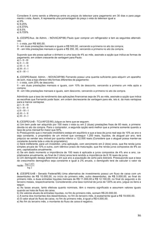 Considere X como sendo a diferença entre os preços do televisor para pagamento em 30 dias e para paga-
mento à vista. Assim, X representa uma porcentagem do preço à vista do televisor igual a:
a) 9%
b) 9,25%
c) 9,375%
d) 9,5%
e) 9,725%

3. (CESPE/Aux. de Admin. - NOVACAP/96) Paulo quer comprar um refrigerador e tem as seguintes alternati-
vas:
I - à vista, por R$ 900,00;
II - em duas prestações mensais e iguais a R$ 500,00, vencendo a primeira no ato da compra;
III - em três prestações mensais e iguais a R$ 350, 00, vencendo a primeira no ato da compra.

Supondo que ele possa aplicar o dinheiro a uma taxa de 4% ao mês, assinale a opção que indica as formas de
pagamento, em ordem crescente de vantagem para Paulo:
a) I - II - III
b) II - I - III
c) III - I - II
d) III - II - I
e) II - III - I

4. (CESPE/Assist. Admin. - NOVACAP/96) Fernando possui uma quantia suficiente para adquirir um aparelho
de som, mas a loja oferece três formas diferentes de pagamento:
I - à vista, com 20% de desconto;
II - em duas prestações mensais e iguais, com 10% de desconto, vencendo a primeira um mês após a
compra;
III - em três prestações mensais e iguais, sem desconto, vencendo a primeira no ato da compra.

Admitindo que a taxa de rendimento das aplicações financeiras seja de 3% ao mês, assinale a opção que indica
as escolhas que Fernando pode fazer, em ordem decrescente de vantagem para ele, isto é, da mais vantajosa
para a menos vantajosa:
a) l - II - III
b) I - III - II
c) II - III - I
d) III - I - II
e) III - II - I

5. (CESPE/UnB - TCU/AFCE/95) Julgue os itens que se seguem.
a) Um bem pode ser adquirido por 100 reais à vista ou em 2 (duas) prestações fixas de 60 reais, a primeira
devida no ato da compra. Para o comprador, a segunda opção será melhor que a primeira somente quando a
taxa de juros mensal for maior que 50%.
b) Pressupondo que o mercado imobiliário esteja em equilíbrio e que a taxa de juros real seja de 10% ao ano e
seja constante, o proprietário de um imóvel que conseguir 1.200 reais, líquidos, de aluguel por ano, terá
prejuízo se vender seu imóvel por quantia inferior a 122.000 reais (Considere que o aluguel possa manter-se
constante durante toda a vida do proprietário).
c) Será indiferente, para um investidor, uma aplicação, com vencimento em 2 (dois) anos, que lhe renda juros
simples anuais de 10% e outra, com idêntico prazo de maturação, que lhe renda juros compostos de 8% ao
ano, capitalizados anualmente.
d) Se em dado momento a importância de 100 reais é aplicada a juros compostos de 4% ano a ano, ca-
pitalizados anualmente, ao final de 2 (dois) anos terá rendido a importância de 8,16 reais de juros.
e) Um demógrafo deseja determinar em que ano a população de certo país dobrará. Pressupondo que a taxa
de crescimento demográfico seja constante e igual a 2% anuais, o demógrafo terá de calcular o valor da
        log (1,02)
razão
          log 2

6. (CESPE/UnB - Senado Federal/96) Uma alternativa de investimento possui um fluxo de caixa com um
desembolso de R$ 10.000,00, no início do primeiro mês, outro desembolso, de R$ 5.000,00, ao final do
primeiro mês, e duas entradas líquidas mensais de R$ 11.000,00 e R$ 12.100,00, no final do segundo e do
terceiro meses, respectivamente. Considerando uma taxa nominal de juros de 120% ao ano, julgue os itens a
seguir.
a) As taxas anuais, tanto efetivas quanto nominais, têm o mesmo significado e assumem valores iguais
quando se trata de fluxo de caixa.
b) Os valores atuais de entradas líquidas, no fim do primeiro mês, somam R$ 20.000,00.
c) A soma dos montantes dos desembolsos, no fim do terceiro mês, é exatamente igual a R$ 19.000,00.
d) O valor atual do fluxo de caixa, no fim do primeiro mês, é igual a R$ 4.000,00.
e) No fim do terceiro mês, o montante do fluxo de caixa é negativo.




                                                                                                          86
 