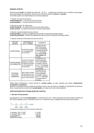 RENDAS CERTAS

Denominamos renda à sucessão de valores R 1, R 2, R 3, ... usados para constituir-se um capital ou para paga-
mento parcelado de uma dívida. Cada um dos valores R chama-se termo ou parcela .
As rendas podem ser classificadas sob diversos aspectos:

1. Quanto ao número de termos:
renda temporária - o número de termos é finito.
renda perpétua - o número de termos é infinito.

2. Quanto ao valor de cada termo:
renda constante - os valores dos termos são todos iguais.
renda variável - os valores dos termos não são todos iguais.

3. Quanto à periodicidade dos seus termos:
renda periódica - quando os pagamentos ocorrem a intervalos de tempo iguais.
renda não-periódica - quando os pagamentos não ocorrem a intervalos de tempo iguais.

4. Quanto à data de vencimento do primeiro termo:

   TIPO DE             VENCIMENTO                  EXEMPLO
   RENDA               DO 1º TERMO
                                         Compra de um
                                         bem financiado
                                         em 4 prestações
                     No dia da compra
                                         mensais devendo
ANTECIPADA           ou na assinatura
                                         a 1ª prestação
                     do contrato.
                                         ser paga no dia
                                         da compra (en-
                                         Trada).
                                         Compra de um
                     No fim do primeiro bem financiado
                     período, a contar   em 6 prestações
POSTECIPADA          da data da compra mensais, vencen-
(OU IMEDIATA)        ou da assinatura    do a 1ª prestação
                     do contrato.        1 mês após a data
                                         da compra.
                                         Compra de um
                     Apor certo número bem financiado
  DIFERIDA
                     de períodos a con- em prestações
  (OU COM
                     tar da data da com- mensais, vencen-
  CARÊNCIA)                              do a 1ª prestação
                     pra ou do contrato.
                                         6 meses após a
                                         compra.

Neste tópico limitaremos o nosso estudo às rendas certas, ou seja, aquelas que sejam temporárias,
constantes e periódicas.
Quando o enunciado de um problema não deixar claro o tipo da renda em relação ao vencimento do primeiro
termo, assumiremos a renda como postecipada por tratar-se do tipo mais freqüente.

CAPITALIZAÇÃO (OU ACUMULAÇÃO DE CAPITAL)

I - Rendas Postecipadas

Consideremos uma renda postecipada (1ª parcela no fim do 1° mês) composta por três parcelas mensais de
R$ 100,00 sujeitas a juros compostos de 5% a.m. conforme ilustra o diagrama de fluxos de caixa abaixo:




O capital acumulado ao fim do terceiro mês será:

1ª parcela: 100 x (1,05) 2                     = 110,25
2ª parcela:100 x (1,05)                        = 105,00
3ª parcela:100                                 = 100.00
capital acumulado............................... 315,25




                                                                                                          87
 
