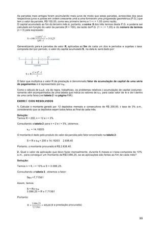As parcelas mais antigas foram acumulando mais juros de modo que estas parcelas, acrescidas dos seus
respectivos juros e postas em ordem crescente uma a uma formaram uma progressão geométrica (P.G.) que
tem o valor da parcela, R$ 100,00, como seu primeiro termo e 1 + i = 1,05 como razão.
O capital acumulado ao fim do terceiro mês é, portanto, a soma S dos três termos desta P.G. e poderia ser
calculado em função do valor da parcela (R = 100), da razão da P.G. (1 + i = 1,05) e do número de termos
(n = 3) pela expressão:

                   (1,05)3 - 1
        S = 100.               = 315,25
                     1,05 - 1

Generalizando para n parcelas de valor R, aplicadas ao fim de cada um dos n períodos e sujeitas à taxa
composta de i por período, o valor do capital acumulado S, na data n, será dado por:




                (1 + i)n -1
       S = R.
                     i

O fator que multiplica o valor R da prestação é denominado fator de acumulação de capital de uma série
de pagamentos e é representado por s n i .

Como o cálculo de s n i é, via de regra, trabalhoso, os problemas relativos à acumulação de capital costumei-
ramente vêm acompanhados de uma tabela que indica os valores de sn i para cada valor de n e de i dentro
de uma certa faixa (ver tabela 2 na página 111).

EXERCÌ CIOS RESOLVIDOS

1. Calcular o montante gerado por 12 depósitos mensais e consecutivos de R$ 200,00, à taxa de 3% a.m.,
considerando que os depósitos sejam todos feitos ao final de cada mês.

Solução:
Temos R = 200, n = 12 e i = 3%

Consultando a tabela 2 para n = 2 e i = 3%, obtemos:

        s„li = 14,19203

O montante é dado pelo produto do valor da parcela pelo fator encontrado na tabela 2 :

        S = R x s n i = 200 x 14,19203 ≅ 2.838,40

Portanto, o montante procurado é R$ 2.838,40.

2 . Qual o valor da aplicação que devo fazer mensalmente, durante 6 meses e à taxa composta de 10%
a.m., para conseguir um montante de R$3.086,25, se as aplicações são feitas ao fim de cada mês?

Solução:

Temos n = 6, i = 10% e S = 3.086,25.

Consultando a tabela 2 , obtemos o fator:

        S6 10 =7,71561

Assim, temos:

        S = Rx s n i
        3.086,25 = R x 7,71561

Portanto:

              3.086,25
        R =            = 400,00 (é a prestação procurada)
              7,71561



                                                                                                          88
 