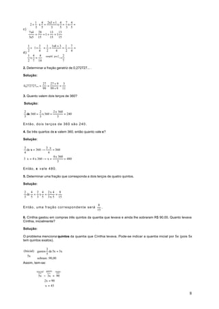    1  4 2x3 + 1 4 7 4
   2 + x =         x = x =
c)    3 5       3     5 3 5
   7x4 28        13    13
       =    =1 +    =1
   3x5 15        15    15

   1  3  1 1x4 + 3 1 7
    ÷ 1 +  = ÷          = ÷ =
   2  4 2           4     2 4
d)
   1 4    4 simplif. por2 2
    x =      →
   2 7 14                 7

2. Determinar a fração geratriz de 0,272727... .

Solução:

                  27 27 ÷ 9 3
0,272727... =       =      =
                  99 99 ÷ 9 11

3. Quanto valem dois terços de 360?

Solução:

2         2        2 x 360
  de 360 = x 360 =         = 240
3         3           3

Então, dois terços de 360 são 240.

4. Se três quartos de x valem 360, então quanto vale x?

Solução:

3                3⋅x
    de x = 360 →      = 360
4                 4
                      4 x 360
3 ⋅ x = 4 x 360 → x =         = 480
                         3

Então, x vale 480.

5. Determinar uma fração que corresponda a dois terços de quatro quintos.

Solução:

2   4 2 4 2x 4   8
  de = x =     =
3   5 3 5 3 x 5 15

                                                    8
Então, uma fração correspondente será                 .
                                                   15

6. Cínthia gastou em compras três quintos da quantia que levava e ainda lhe sobraram R$ 90,00. Quanto levava
Cínthia, inicialmente?

Solução:

O problema menciona quintos da quantia que Cínthia levava. Pode-se indicar a quantia inicial por 5x (pois 5x
tem quintos exatos).

              3
        gastos de 5x = 3x
(Inicial)
              5
   5x   sobram : 90,00
        
Assim, tem-se:

                  gasto resto
              }
            inicial}     }
             5x − 3x = 90
                2x = 90
                 x = 45

                                                                                                          8
 