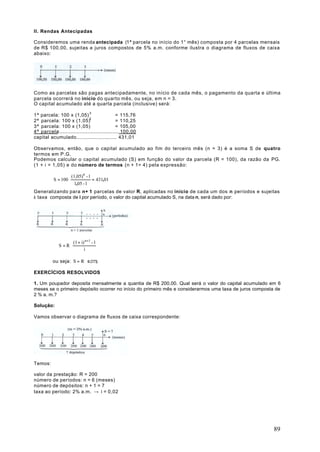 II. Rendas Antecipadas

Consideremos uma renda antecipada (1ª parcela no início do 1° mês) composta por 4 parcelas mensais
de R$ 100,00, sujeitas a juros compostos de 5% a.m. conforme ilustra o diagrama de fluxos de caixa
abaixo:




Como as parcelas são pagas antecipadamente, no início de cada mês, o pagamento da quarta e última
parcela ocorrerá no início do quarto mês, ou seja, em n = 3.
O capital acumulado até a quarta parcela (inclusive) será:

1ª parcela: 100 x (1,05) 3                     = 115,76
2ª parcela: 100 x (1,05)2                      = 110,25
3ª parcela: 100 x (1,05)                       = 105,00
4ª parcela:...................................... 100.00
capital acumulado.......................... 431,01

Observamos, então, que o capital acumulado ao fim do terceiro mês (n = 3) é a soma S de quatro
termos em P.G.
Podemos calcular o capital acumulado (S) em função do valor da parcela (R = 100), da razão da PG.
(1 + i = 1,05) e do número de termos (n + 1= 4) pela expressão:

                      (1,05)4 - 1
          S = 100 ⋅               = 431,01
                        1,05 - 1
Generalizando para n+ 1 parcelas de valor R, aplicadas no início de cada um dos n períodos e sujeitas
à taxa composta de i por período, o valor do capital acumulado S, na data n, será dado por:




                       (1 + i) n+1 - 1
             S =R⋅
                              i

          ou seja: S = R ⋅ s n+1 i

EXERCÍCIOS RESOLVIDOS

1. Um poupador deposita mensalmente a quantia de R$ 200,00. Qual será o valor do capital acumulado em 6
meses se o primeiro depósito ocorrer no início do primeiro mês e considerarmos uma taxa de juros composta de
2 % a. m.?

Solução:

Vamos observar o diagrama de fluxos de caixa correspondente:




Temos:

valor da prestação: R = 200
número de períodos: n = 6 (meses)
número de depósitos: n + 1 = 7
taxa ao período: 2% a.m. → i = 0,02




                                                                                                         89
 