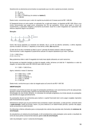 Substituindo os elementos encontrados na expressão que nos dá o capital acumulado, teremos:

        S   = R. s n+1 i
        S   = 200 x s 7 2
        S   = 200 x 7,43428 (s 7 2 foi obtido na tabela 2 )
        S   = 1.486,86

Deste modo, concluímos que o valor do capital acumulado em 6 meses será de R$ 1.486,86.

2. Desejando formar um certo capital, um aplicador faz, a cada seis meses, um depósito de R$ 1.000, 00 em uma
conta remunerada que paga juros compostos de 3% ao semestre. Cinco anos após o início do
investimento, o aplicador resgata o montante acumulado. Qual foi o valor resgatado se o aplicador não
efetuou depósito algum na ocasião?

Solução:




Como não houve depósito no momento da retirada, isto é, ao fim do décimo semestre, o último depósito
ocorreu na data 9. De zero (1° depósito) a nove temos, então, dez depósitos.

O valor de S nos dá o montante na data 9, que é 1 período (6 meses) anterior à data do resgate.
Para encontrar o valor resgatado X poderíamos calcular S e depois capitalizá-lo por mais 1 período:

1°) S = 1.000 X S10   3
2°) X = S x (1+i)

Mas poderemos obter o valor X resgatado de modo mais rápido utilizando um outro raciocínio:

Se houvesse um depósito também na data do resgate, então, teríamos um total de 11 depósitos e o valor do
resgate, na mesma data, seria R$ 1000,00 reais maior do que X:

        X + 1.000 = 1.000 X S11   3


Agora, isolando o nosso X, teremos:

        X = 1.000 x S 11 3 - 1.000
        X = 1-000 x (S 11 3- 1)
        X = 1.000 x (12,80780 -1)
        X = 1.000 x 11,80780
        X = 11.807,80

Deste modo, concluímos que o valor do resgate após os 5 anos foi de R$ 11.807,80.

AMORTIZAÇÃO

Considere uma dívida que deve ser paga em prestações periódicas e com vencimentos ao fim de cada período.
Quando a dívida vai sendo paga, dizemos que ela está sendo amortizada.
Amortização de uma dívida, portanto, é o processo de extinção progressiva da dívida através de prestações
que deverão ser pagas periodicamente.

As prestações devem ser suficientes para restituir o capital financiado bem como pagar os juros originados
pelo financiamento do capital.

Admitiremos sempre que os juros tenham taxa constante e sejam calculados, a cada período, somente sobre
o saldo devedor (saldo da dívida). Assim, os juros relativos a um determinado período, quando não pagos,
serão acrescidos ao saldo devedor.

Os diferentes critérios utilizados para a composição dos valores das parcelas são chamados de sistemas de
amortização.

Ao estudarmos um sistema de amortização, é útil considerarmos cada prestação como sendo o resultado da
soma de duas partes componentes básicas: juro e cota de amortização.

valor da prestação = (juro) + (cota de amortização)



                                                                                                          90
 