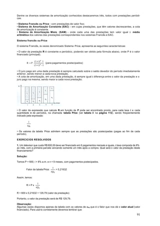 Dentre os diversos sistemas de amortização conhecidos destacaremos três, todos com prestações periódi-
cas:

• Sistema Francês ou Price - com prestações de valor fixo;
• Sistema de Amortização Constante (SAC) - em cujas prestações, que têm valores decrescentes, a cota
de amortização é constante.
• Sistema de Amortização Misto (SAM) - onde cada uma das prestações tem valor igual à média
aritmética dos valores das prestações correspondentes nos sistemas Francês e SAC.

Sistema francês ou Price

O sistema Francês, às vezes denominado Sistema Price, apresenta as seguintes características:

• O valor da prestação R é constante e periódico, podendo ser obtido pela fórmula abaixo, onde P é o valor
financiado (principal).

                (1 + i) n ⋅1
        R =P⋅                   (para pagamentos postecipados)
                (1 + i) n - 1

• O juro pago em uma dada prestação é sempre calculado sobre o saldo devedor do período imediatamente
anterior, sendo menor a cada nova prestação.
• A cota de amortização, em uma dada prestação, é sempre igual à diferença entre o valor da prestação e o
juro pago na mesma, sendo maior a cada nova prestação.




• O valor da expressão que calcula R em função de P pode ser encontrado pronto, para cada taxa i e cada
quantidade n de períodos, na chamada tabela Price (ver tabela 3 na página 112), sendo freqüentemente
indicado pela expressão

          1
         an i

• Os valores da tabela Price admitem sempre que as prestações são postecipadas (pagas ao fim de cada
período).

EXERCICIOS RESOLVIDOS

1. Um televisor que custa R$ 600,00 deve ser financiado em 6 pagamentos mensais e iguais, à taxa composta de 8%
ao mês, com a primeira parcela vencendo somente um mês após a compra. Qual será o valor da prestação deste
financiamento?

Solução:

Temos P = 600, i = 8% a.m. e n = 6 meses, com pagamentos postecipados.

                                     1
        Fator da tabela Price:           = 0,21632
                                    a6 8

Assim, temos:

                    1
        R=Px
                  a6 8

R = 600 x 0,21632 = 129,79 (valor da prestação)

Portanto, o valor da prestação será de R$ 129,79.

Observação:
Algumas vezes dispomos apenas da tabela com os valores de an i que é o fator que nos dá o valor atual (valor
financiado). Para usá-lo corretamente devemos lembrar que:

                                                                                                            91
 