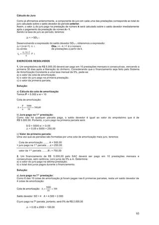 Cálculo do Juro

Como já afirmamos anteriormente, a componente de juro em cada uma das prestações corresponde ao total do
juro calculado sobre o saldo devedor do período anterior.
Assim, o valor J k do juro pago na prestação de número k será calculado sobre o saldo devedor imediatamente
após o pagamento da prestação de número k - 1.
Sendo i a taxa de juro ao período, teremos:

        Jk = i • SD k-1

Desenvolvendo a expressão do saldo devedor SD k-1, obteremos a expressão:
J k = (n-k+1) ⋅A ⋅ i       Obs.: n - k +1 é o número
ou ainda:                  de prestações a partir de k.
       n - k +1
 Jk =           ⋅ P ⋅i
           n

EXERCÍCIOS RESOLVIDOS

1. Um empréstimo de R$ 5.000,00 deverá ser pago em 10 prestações mensais e consecutivas, vencendo a
primeira 30 dias após a liberação do dinheiro. Considerando que o financiamento seja feito pelo Sistema
de Amortização Constante a uma taxa mensal de 5%, pede-se:
a) o valor da cota de amortização;
b) o valor do juro pago na primeira prestação;
c) o valor da primeira parcela.

Solução:

a) Cálculo da cota de amortização:
Temos P = 5.000 e n = 10

Cota de amortização:

     P 5000
A=     =    = 500,00
     n   10

b) Juro pago na 1ª prestação:
Como não há qualquer parcela paga, o saldo devedor é igual ao valor do empréstimo que é de
R$ 5.000,00. Portanto, o juro pago na primeira parcela será:

        S D = 5000 e i = 0,05
        J1 = 0,05 x 5000 = 250,00

c) Valor da primeira parcela:
Uma vez que as parcelas são formadas por uma cota de amortização mais juro, teremos:

  Cota de amortização ....... A = 500,00
+ juro pago na 1ª parcela ....J1 = 250,00

 valor da 1ª parcela ......... 1 = 750,00
                             R

2. Um financiamento de R$ 5.000,00 pelo SAC deverá ser pago em 10 prestações mensais e
consecutivas, sem carência, coro juros de 5% a.m. Determine:
a) o valor do juro pago na sétima prestação;
b) o total dos juros pagos durante o financiamento.

Solução:

a) Juro pago na 7ª prestação:
Como 6 das 10 cotas de amortização já foram pagas nas 6 primeiras parcelas, resta um saldo devedor de
4 cotas de amortização:

                           5000
Cota de amortização: A =        = 500
                            10

Saldo devedor: SD = 4 ⋅ A = 4.500 = 2.000

O juro pago na 7ª parcela, portanto, será 5% de R$ 2.000,00

        J7 = 0,05 x 2000 = 100,00

                                                                                                        93
 