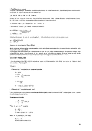 b) Total dos juros pagos
Observe que os saldos devedores, antes do pagamento de cada uma das dez prestações podem ser indicados
em função do valor A da cota de amortização por:

10A, 9A, 8A, 7A, 6A, 5A, 4A, 3A, 2A e 1 A

O valor do juro pago em cada uma das prestações é calculado sobre o saldo devedor correspondente, à taxa
de 5%. Então o total dos juros pagos ao longo de todo o financiamento é:

Jtot = 0,05 x 10A + 0,05 x 9A + 0,05 x 8A+...+0,05 x 1A

Colocando os fatores 0,05 e A em evidência, teremos:

Jtot = 0,05 x A x (10 +4+ 84... +3
                  14 9 2 + 44    1)
                        4
                       termos em P.A.
Jtot = 0,05 x A x 55

Substituindo o valor da cota de amortização, A = 500, calculado no item anterior, obteremos:

Jtot = 0,05 x 500 x 55
Jtot = 1.375,00

Sistema de Amortização Misto (SAM)

Neste sistema, cada uma das prestações é a média aritmética das prestações correspondentes calculadas pelo
Sistema Francês e pelo SAC.
O juro pago em cada prestação corresponde ao total do juro sobre o saldo devedor do período anterior. Em
conseqüência, tanto a componente do juro quanto a da cota de amortização de uma dada parcela serão
também as médias aritméticas dos valores correspondentes pelos sistemas Francês e SAC.

EXERCÍCIO RESOLVIDO

1. Um empréstimo de R$ 5.000,00 deverá ser pago em 10 prestações pelo SAM, com juros de 5% a.m. Qual
será o valor a 7°prestação?

Solução:

1°) Cálculo da 7ª prestação no Sistema Francês

         P = 5000
         tx = 5%  1
                       = 0,12950
         n = 10  a10 5

                     1
         R = P⋅
                  a 10 5

         R = 5000 x 0,12950 = 647,50

2°) Cálculo da 7ª prestação pelo SAC

Cada prestação é composta de uma cota de amortização (que é constante no SAC) mais o juro sobre o saldo
devedor do período anterior.

Cota de amortização:

              P 5000
         A=     =    = 500,00
              n   10

Valor do juro na 7ª parcela:

         J7 = SD 6 ⋅ i
         J7 = 4 A ⋅ i
         J7 = 4 x 500 x 0,05 = 100,00

Valor da 7ª prestação pelo SAC:

         R7 = A = J 7
         R7 = 500 + 100 = 600,00

                                                                                                       94
 