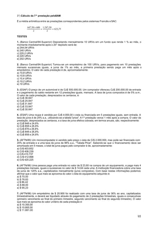 3°) Cálculo da 7ª prestação peloSAM

É a média aritmética entre as prestações correspondentes pelos sistemas Francês e SAC:

         647,50 + 600 1.247 ,50
                     =          = 623,75
              2           2

TESTES

1. (Banco Central/94-Superior) Depositando mensalmente 10 URVs em um fundo que rende 1 % ao mês, o
montante imediatamente após o 20° depósito será de:
a) 244,04 URVs
b) 240 URVs
c) 220,2 URVs
d) 220 URVs
e) 202 URVs

2. (Banco Central/94-Superior) Tomou-se um empréstimo de 100 URVs, para pagamento em 10 prestações
mensais sucessivas iguais, a juros de 1% ao mês, a primeira prestação sendo paga um mês após o
empréstimo. O valor de cada prestação é de, aproximadamente:
a) 10,8 URVs
b) 10,6 URVs
c) 10,4 URVs
d) 10,2 URVs
e) 10 URVs

3. (ESAF) O preço de um automóvel é de Cz$ 500.000,00. Um comprador ofereceu Cz$ 200.000,00 de entrada
e o pagamento do saldo restante em 12 prestações iguais, mensais. A taxa de juros compostos é de 5% a.m..
O valor de cada prestação, desprezados os centavos, é:
a) Cz$ 36.847
b) Cz$ 25.847
c) Cz$ 31.847
d) Cz$ 33.847
e) Cz$ 30.847

4. (ESAF) Uma roupa é vendida por Cz$ 4.000,00 à vista ou financiada em 5 prestações iguais, sem entrada. A
taxa de juros é de 24% a.a., utilizando-se a tabela "price". A 1ª prestação vence 1 mês após a compra. O valor da
prestação, desprezados os centavos, e a taxa de juros efetiva cobrada, em termos anuais, são, respectivamente:
a) Cz$ 848 e 24,8%
b) Cz$ 858 e 26,8%
c) Cz$ 878 e 26,8%
d) Cz$ 848 e 26,8%
e) Cz$ 858 e 24,8%

5. (AFTN/85) Um microcomputador é vendido pelo preço à vista de Cr$ 2.000.000, mas pode ser financiado com
20% de entrada e a uma taxa de juros de 96% a.a., "Tabela Price". Sabendo-se que o financiamento deve ser
amortizado em 5 meses, o total de juros pagos pelo comprador é de, aproximadamente:
a) Cr$ 403.652
b) Cr$ 408.239
c) Cr$ 410.737
d) Cr$ 412.898
e) Cr$ 420.225

6. (AFTN/96) Uma pessoa paga uma entrada no valor de $ 23,60 na compra de um equipamento, e paga mais 4
prestações mensais, iguais e sucessivas no valor de $ 14,64 cada uma. A instituição financiadora cobra uma taxa
de juros de 120% a.a., capitalizados mensalmente (juros compostos). Com base nestas informações podemos
afirmar que o valor que mais se aproxima do valor à vista do equipamento adquirido é:
a) $ 70,00
b) $ 76,83
c) $ 86,42
d) $ 88,00
e) $ 95,23

7. (AFTN/96) Um empréstimo de $ 20.900 foi realizado com uma taxa de juros de 36% ao ano, capitalizados
trimestralmente, e deverá ser liquidado através do pagamento de 2 prestações trimestrais, iguais e consecutivas
(primeiro vencimento ao final do primeiro trimestre, segundo vencimento ao final do segundo trimestre). O valor
que mais se aproxima do valor unitário de cada prestação é:
a) $ 10.350,00
b) $ 10.800,00
c) $ 11.881,00

                                                                                                              95
 