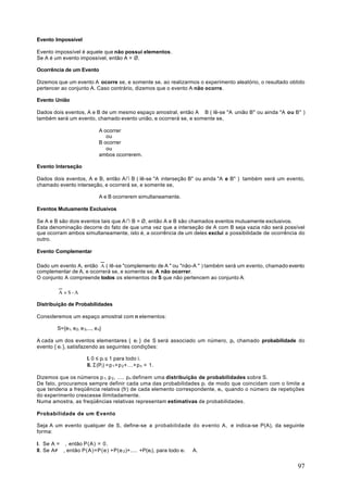 Evento Impossível

Evento impossível é aquele que não possui elementos.
Se A é um evento impossível, então A = Ø.

Ocorrência de um Evento

Dizemos que um evento A ocorre se, e somente se, ao realizarmos o experimento aleatório, o resultado obtido
pertencer ao conjunto A. Caso contrário, dizemos que o evento A não ocorre.

Evento União

Dados dois eventos, A e B de um mesmo espaço amostral, então A ∪ B ( lê-se "A união B" ou ainda "A ou B" )
também será um evento, chamado evento união, e ocorrerá se, e somente se,

                               A ocorrer
                                  ou
                               B ocorrer
                                  ou
                               ambos ocorrerem.

Evento Interseção

Dados dois eventos, A e B, então A∩ B ( lê-se "A interseção B" ou ainda "A e B" ) também será um evento,
chamado evento interseção, e ocorrerá se, e somente se,

                               A e B ocorrerem simultaneamente.

Eventos Mutuamente Exclusivos

Se A e B são dois eventos tais que A ∩ B = Ø, então A e B são chamados eventos mutuamente exclusivos.
Esta denominação decorre do fato de que uma vez que a interseção de A com B seja vazia não será possível
que ocorram ambos simultaneamente, isto é, a ocorrência de um deles exclui a possibilidade de ocorrência do
outro.

Evento Complementar

Dado um evento A, então A ( lê-se "complemento de A " ou "não-A " ) também será um evento, chamado evento
complementar de A, e ocorrerá se, e somente se, A não ocorrer.
O conjunto A compreende todos os elementos de S que não pertencem ao conjunto A:

         A =S-A

Distribuição de Probabilidades

Consideremos um espaço amostral com n elementos:

        S={e1, e 2, e 3,..., e n}

A cada um dos eventos elementares { ei } de S será associado um número, pi, chamado probabilidade do
evento { ei }, satisfazendo as seguintes condições:

                        I. 0 ≤ pi ≤ 1 para todo i.
                        II. Σ(Pi) =p 1 +p 2 + . . .+p n = 1.

Dizemos que os números p 1, p 2 , .... pn definem uma distribuição de probabilidades sobre S.
De fato, procuramos sempre definir cada uma das probabilidades pi de modo que coincidam com o limite a
que tenderia a freqüência relativa (fr) de cada elemento correspondente, ei, quando o número de repetições
do experimento crescesse ilimitadamente.
Numa amostra, as freqüências relativas representam estimativas de probabilidades.

Probabilidade de um Evento

Seja A um evento qualquer de S, define-se a probabilidade do evento A, e indica-se P(A), da seguinte
forma:

I. Se A =∅ , então P(A) = 0.
II. Se A≠ ∅ , então P(A)=P(e) +P(e 2 )+.... +P(ei), para todo e i ∈ A.


                                                                                                        97
 
