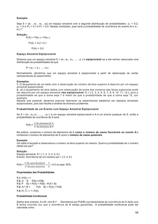 Exemplo:

Seja S = {e1 , e 2 , e3 , e 4} um espaço amostral com a seguinte distribuição de probabilidades: p 1 = 0,2;
p 2 = 0,3; P 3 = 0,1 e P 4 = 0,4. Nestas condições, qual será a probabilidade de ocorrência do evento A={ e 1 ,
e3 } ?

Solução:
       P(A) = P(e1 ) + P(e 3 )

            P(A) = 0,2 + 0,1

               P(A) = 0,3

Espaço Amostral Eqüiprovável

Dizemos que um espaço amostral S = (e 1, e 2 , e 3, .... , e } é eqüiprovável se a ele estiver associada uma
distribuição de probabilidades tal que:

          P1 =p 2 = p 3 ....=p n

Normalmente, decidimos que um espaço amostral é eqüiprovável a partir da observação de certas
características do experimento.

Exemplos:
1 . O lançamento de um dado com a observação do número da face superior é descrito por um espaço
amostral eqüiprovável.
2 . Já o lançamento de dois dados com observação da soma dos números das faces superiores pode
ser descrito por um espaço amostra! não eqüiprovável, S = { 2, 3, 4, 5, 6, 7, 8, 9, 10, 11, 12 }, pois a
probabilidade de que a soma seja 7 é maior do que a probabilidade de que a soma seja 12, por
exemplo.
Sempre que possível, devemos procurar descrever os experimentos aleatórios por espaços amostrais
eqüiprováveis, pois isso facilita a análise de diversos problemas.

Probabilidade de um Evento num Espaço Amostral Eqüiprovável

Se S = {e 1 , e 2, e 3 , .... , e n } é um espaço amostral eqüiprovável e A é um evento qualquer de S, então a
probabilidade de ocorrência de A será:

                   nº de elementos de A
          P(A) =
                   nº de elementos de S

Na prática, contamos o número de elementos de A como o número de casos favoráveis ao evento A e
contamos o número de elementos de S como o número de casos possíveis.

Exemplo:
Um dado é lançado e observamos o número na face superior do mesmo. Qual é a probabilidade de o número
obtido ser par?

Solução:
Espaço amostral: S = { 1, 2. 3, 4, 5, 6 }
Evento: Ocorrência de um número par = { 2, 4, 6 }

         nº de casos favoráveis 3
P(A) =                         = = 0,5 ou seja: 50%.
         nº de casos possíveis 6

Propriedades das Probabilidades

T-1. P(S) = 1
T-2. A ⊂ B ⇒ P(A) ≤ P(B)
T-3. P ∪ B) = P(A) + P(B) - P(A ∩ B)
T-4. A ∩ B = ∅ ⇒ P(A ∪ B) = P(A) + P(B)
T-5. P( A ) = 1- P(A)

Probabilidade Condicional

Dados dois eventos, A e B, com B ≠ ∅. Denotamos por P(A/B) a probabilidade de ocorrência de A dado que
B tenha ocorrido (ou que a ocorrência de B esteja garantida). A probabilidade condicional pode ser
calculada como:

                                                                                                            98
 