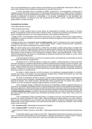 muito. Sua lucratividade para os países centrais é tão elevada que sua classificação internacional é AAA, isto é,
possui total confiança ao fazer pedidos de empréstimos no mercado internacional.
         A última informação sobre os trabalhos do BIRD, corresponde a um levantamento mundial sobre a
realidade socioeconômica dos países pobres. O interessante desta pesquisa, é que o BIRD começa a defender a
idéia de retrocesso; os países subdesenvolvidos devem voltar a priorizar as atividades primárias como agricultura,
pecuária e extrativismo, na forma de commodities e, se possível, desestimular ou até desmontar sua
modernização industrial. A justificativa para este comportamento do BIRD é quanto à capacidade competitiva
destes países no comércio mundial.


Conseqüências imediatas
* Plano Marshall para a Europa.
* Plano Colombo para a Ásia.
* Criação do "cordão sanitário" para os novos países, de independência concedida, que surgem no Terceiro
Mundo, principalmente na Ásia Tropical, África e América Latina, ou países que já existiam e que adquirem impor-
tância na realidade da Guerra Fria, no pós-Segunda Guerra, como o Brasil na América do Sul.
* Criação do FMI - Fundo Monetário Internacional. De acordo com sua criação, o FMI tem como função manter a
estabilidade do sistema monetário e financiar os déficits da balança de pagamento dos países-membros. É uma
instituição monetária.
- Extinção do lastro ouro e implantação do câmbio dólar-ouro/fixo, onde 31,1 gramas de ouro (1 onça), equivalem
a 35 dólares americanos, e é óbvio, o FED - "Federal Reserv Board", o Banco Central dos EUA - garantiria a
paridade. Com isto, temos a dolarização da economia mundial.
Obs.: Ao mesmo tempo que os EUA adotam o câmbio fixo, ele obriga a adoção pelos países, do câmbio fixo
flutuante, isto é, todas as moedas deveriam oscilar numa banda cambial, onde seu valor não poderia exceder mais
que 1,25%, ou menos de 1,25% (oscilação de 2,5%) do valor do dólar no mercado internacional. Esta medida foi
mais política do que econômica, pois a Conferência de Bretton Woods, mais especificamente, o FED - Banco
Central norte-americano, não levou em consideração as diferenças econômicas dos países no mundo, princi-
palmente as políticas inflacionárias.
         O principal papel do FMI era o de socorrer os países-membros, principalmente na manutenção do câmbio
e na correção das balanças de pagamentos.
         Na década de 70, os EUA abandonam o câmbio fixo e adotam o câmbio flutuante. O motivo mais sério
para esta mudança foi a emissão muito elevada de dólares necessários para sustentar a Guerra do Vietnã, o que
provocou uma desvalorização muito rápida da moeda no mercado internacional. Inteligentemente os EUA mudam
o seu sistema cambial, pois seria um desastre econômico se o FED (Banco Central), continuasse mantendo a
paridade - dólares-ouro. É quase certo que boa parte de suas reservas deste metal seria trocada pelo excesso de
dólares que existia no mercado externo.
        Ao adotar o câmbio flutuante, os EUA provocaram uma significativa desregulamentação no comércio
mundial, pois mudou o seu câmbio, mas não apresentou soluções para o câmbio fixo-flutuante, que havia sido
adotado para o mundo na Conferência de Bretton Woods.
        Em 1976, na Conferência do FMI na Jamaica, os países mais importantes no comércio mundial legalizam
o câmbio flutuante e para compensar a desregulamentação no comércio internacional, adotam o DES - Desconto
Especial de Saques, uma moeda bancária, calculada pela média ponderada das 16 moedas mais usadas no
comércio. Com isto, conseguiram regularizar alguns aspectos do comércio mundial.
          Com a mudança cambial, o FMI perde boa parte de sua importância, portanto, podemos dizer que é o
início do fim da Conferência de Bretton Woods, a única atividade que lhe sobra é de dar assistência aos déficits na
balança de pagamentos, ditando padrões para as políticas econômicas nacionais e monitorando as taxas cambiais
dos países devedores. Socorrendo os países em crise econômica através dos SDRs (Special Drawing Rights), isto
é, direitos especiais de saque, um dinheiro internacional criado pelo FMI, cujo valor corresponde ao movimento
das taxas cambiais das cinco moedas mais importantes dos países-membros: o dólar, yene, marco, franco e a
libra esterlina.
          Com a implantação do Banco Central Europeu e a adoção do euro por onze países-membros da União
Européia, em primeiro de janeiro de 1999, o DES - Desconto Especial de Saque passou a ter como critérios o
dólar, o yene, a libra esterlina e o curo, portanto, hoje, são quatro moedas. Se ocorrer a efetivação do euro, sendo
adotado pelos quinze países-membros, como está previsto para 2002, os critérios para estipular o valor do DES
podem mudar novamente.
- 1948 - Avanços na OIT - Organização Internacional do Trabalho.
- 1948 - Criação do GATT - Conferência de Havana.
 - Acordo Geral de Tarifas e Comércio, atual OMC - Organização Mundial do Comércio (Reunião de Montevidéu,
1985).
        É importante salientar que a idéia era criar a OIC - Organização Internacional do Comércio, mas como os
EUA e a maioria dos países periféricos não concordaram, a solução mais prática foi a criação do GATT. Portanto,
este órgão, em seu início, não era oficial, isto é, não teve a concordância da maioria dos países.
 