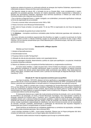 mudava seu sistema de governo ou continuaria sofrendo as ameaças dos Impérios Ocidentais, expansionistas e
militarizados da época, inclusive da frota naval norte-americana.
- Na Segunda metade do século XIX, a formação da era ou Dinastia Meiji, muda completamente o quadro
geopolítico da sociedade japonesa, formando um império absolutista, também expansionista e militarizado, a
exemplo dos dominadores ocidentais, entendendo seus domínios econômicos e militares por vasta área do
Continente Asiático até a Segunda Guerra Mundial.
- Com a derrota na Segunda Guerra, o Japão é obrigado a se ocidentalizar, provocando significativas mudanças
na forma de organização de sua sociedade.
1. Fica sob o controle militar norte-americano entre 1945 e 1950.
2. Passa a funcionar como Monarquia Parlamentarista.
3. Não pode ter forças armadas e só pode gastar 1% de seu PIB na organização de uma força de segurança
interna.
4. Fica sob a proteção do guarda-chuva nuclear dos EUA.
5. Os Zaibatsus - monopólios econômicos controlados pelas famílias tradicionais japonesas são colocados na
ilegalidade.
- Os riscos derivados da tendência expansionista Sino-Soviética na região e a guerra na península da Coréia
acabam forçando os EUA e o Mundo Ocidental a ajudar na recuperação da economia do país; surge o Plano
Colombo, com as mesmas características que o Plano Marshall para o continente europeu, mas não com a mesma
grandeza de recursos.


                                       Década de 60 - o Milagre Japonês
        Medidas que foram tomadas:
1. Adoção do Neomalthusianismo.
2. Subvalorização do Iene.
3. Poupança interna no estilo "formiguinhas".
4. Utilização de mão-de-obra abundante, barata e com capacitação técnica.
5. Intensa espionagem industrial, desenvolvendo a política do copiar para aperfeiçoar e, se possível, miniaturizar
os produtos industriais ocidentais.
6. Retorno do Zaibatsus com os monopólios de famílias tradicionais ou conglomerados econômicos.
          Ao tomar essas medidas, o Japão recupera toda a forma Fordista de produção e, como seus produtos
ficam altamente competitivos no mercado internacional, passa a acumular um superávit na balança comercial,
enquanto a maioria dos demais países desenvolvidos estão aumentando seus déficits. Para desenvolvermos
melhor estas idéias, considere esse momento como o período de reconstrução da Segunda Revolução Técnico-
Científica (2ª RTC).


                        Década de 70 - fase da expansão econômica para sua periferia
         As crises do petróleo, 1973/1979, afetaram de forma significativa a capacidade produtiva do Japão, pois
mais de 95% de seu consumo de petróleo era importado de países-membros da OPEP, principalmente do Golfo
Pérsico, reduzindo sua competitividade no mercado externo e, consequentemente, seu superávit comercial.
         Com isso o Japão é o primeiro país a iniciar a implantação da Terceira Revolução Técnico-Científica (3a
RTC) em seu território, ao mesmo tempo que transferia a Segunda Revolução para a sua periferia. Substituindo
muito dos investimentos ocidentais na Ásia, portanto, alguns países que faziam parte do "cordão sanitário" são
transformados nos Tigres Asiáticos ou pequenos dragões, como a Coréia do Sul, Singapura, Taiwan ou Formosa e
o protetorado britânico da ilha de Hong Kong.
         É interessante observar que o Japão não muda somente as técnicas de produção, com o uso da robótica,
da informática e da automação, ao iniciar a Terceira Revolução Tecnológica, mas muda também o sistema de
produção, passando do Fordismo para o Toyotismo, isto é, conceitos básicos como flexibilidade, informação e
qualidade rompem com a estrutura fordista de produção capitalista, a rigidez do sistema de produção capitalista
ocidental não suporta as renovações high teck. Acabou a fase de produção com elevado estoque de matérias-
primas, energia, quantidade e especialização do trabalhador; tudo deve funcionar de acordo com as necessidades
do mercado, produção, qualidade, administração e qualificação da mão-de-obra são requisitos integrados e
fundamentais para manter a competitividade no comércio mundial.
         Esses territórios se transformam em verdadeiras plataformas ou corredores de exportações, controlados
pelo capital e pelas empresas japonesas. São os famosos NICs
- novos cinturões industriais ou NIPs - novos países industriais. Observe que na língua portuguesa são deno-
minados de tradicionais, enquanto que na língua inglesa são chamados de novos.
        Está sendo criada a estrutura inicial do megabloco que irá surgir no continente asiático.
 