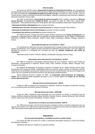 União Européia
         Em janeiro de 1948 foi criada a Organização Européia de Cooperação Econômica, em conseqüência
da reconstrução econômica dos países da Europa após a Segunda Guerra Mundial, com apoio do Plano Marshall.
Em 1952, foi constituída a Comunidade Européia do Carvão e do Aço, que eliminou, para o carvão, o aço e o
minério de ferro, todas as restrições comerciais entre Bélgica, Holanda e Luxemburgo (que formavam o Benelux),
Alemanha Ocidental, França e Itália.
        Em 1955, foi estruturada a Comunidade Econômica Européia (CEE), também conhecida por Mercado
Comum Europeu, formalizada pelo Tratado de Roma, que entrou em vigor em 1958. Com o tempo foram
ingressando outros países da Europa. Em linhas gerais, são esses os objetivos visados pelo Tratado de Roma:
- eliminação de direitos alfandegários entre os países-membros;
- estabelecimento de tarifa e de política comercial comuns em relação aos países não-membros;
- eliminação de obstáculos à livre movimentação de pessoas, serviços e capitais;
- coordenação das políticas econômicas dos países-membros; etc.
        Em 1992 foi firmado o Tratado da União Européia, também conhecido como Tratado de Maastricht, que
estabelece a integração total até 1999. São os seguintes os países-participantes: Áustria, Bélgica, Grã-Bretanha,
Dinamarca, Finlândia, França, Alemanha, Grécia, Irlanda, Itália, Luxemburgo, Holanda, Portugal, Espanha e
Suécia.


                               Associação Européia de Livre Comércio - AELC
         Foi constituída em 1959 para uma maior cooperação entre os países da parte norte da Europa Ocidental
(países escandinavos), com o objetivo de fazer concorrência ao Mercado Comum Europeu. Tem como objetivo a
liberdade de comércio e a ampliação dos mercados por meio da abolição progressiva das tarifas de
importação.
        Dela fazem parte a Áustria, Finlândia, Islândia, Liechtenstein, Noruega, Suécia e Suíça.


                          Associação Latino-americana de Livre Comércio - ALALC
        Em 1960 foi constituída a Associação Latino-Americana de Livre Comércio - ALALC, pelo Tratado de
Montevidéu, compreendendo a Argentina, Bolívia, Brasil, Chile, Colômbia, Equador, México, Paraguai, Peru,
Uruguai e Venezuela.
         Os objetivos de eliminação de barreiras comerciais e formação de um amplo mercado comum foram
prejudicados pelos seguintes fatores: instabilidade política em diversos países, espírito de soberania nacional,
ausência de uma autoridade supranacional, ausência de economias complementares, alto grau de divergência de
custos. De novo a questão de economia monótona, pois são países subdesenvolvidos.
       Esses problemas levaram à criação, em 1980, da Associação Latino-americana de Integração -
ALADI, com os mesmos países signatários da ALALC e com o mesmo objetivo de criação de um mercado
comum latino-americano.


                                 Mercado Comum Centro-Americano - MCCA
        Criado em 1960 e constituído por Guatemala, EI Salvador, Honduras, Nicarágua e Costa Rica. Portanto
com os principais países da América Central Continental.


                                   Mercado Comum do Caribe - CARICOM
         Criado em 1968, inicialmente como Associação de Livre Comércio do Caribe, é constituído hoje por
Antígua e Barbuda, Bahamas, Barbados, Belize, Dominica, Granada, Guiana, Jamaica, Montserrat, São Cristóvão
e Nevis, Santa Lúcia, São Vicente e Granadinas, Trinidad e Tobago.


                          Acordo de Livre Comércio da América do Norte - NAFTA
        Em 1989 entrou em vigor o Acordo Comercial entre os Estados Unidos e o Canadá, objetivando criar uma
zona de livre comércio. Em 1992 houve o ingresso do México e a adoção do nome atual, com vigência a partir de
1994. Há previsão de eliminação das barreiras comerciais em 15 anos.




                                                 DEMOGRAFIA
                    O crescimento demográfico, a realidade econômica e política atuais
         Em outubro de 1999, de acordo com a ONU, o crescimento demográfico alcançou o número de 6 bilhões
de habitantes no planeta.
        Detalhando este assunto, chegamos ao seguinte resultado:
 