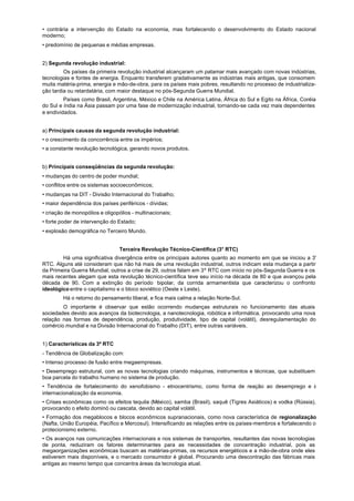 • contrária a intervenção do Estado na economia, mas fortalecendo o desenvolvimento do Estado nacional
moderno;
• predomínio de pequenas e médias empresas.


2) Segunda revolução industrial:
         Os países da primeira revolução industrial alcançaram um patamar mais avançado com novas indústrias,
tecnologias e fontes de energia. Enquanto transferem gradativamente as indústrias mais antigas, que consomem
muita matéria-prima, energia e mão-de-obra, para os países mais pobres, resultando no processo de industrializa-
ção tardia ou retardatária, com maior destaque no pós-Segunda Guerra Mundial.
         Países como Brasil, Argentina, México e Chile na América Latina, África do Sul e Egito na África, Coréia
do Sul e índia na Ásia passam por uma fase de modernização industrial, tornando-se cada vez mais dependentes
e endividados.


a) Principais causas da segunda revolução industrial:
• o crescimento da concorrência entre os impérios;
• a constante revolução tecnológica, gerando novos produtos.


b) Principais conseqüências da segunda revolução:
• mudanças do centro de poder mundial;
• conflitos entre os sistemas socioeconômicos;
• mudanças na DIT - Divisão Internacional do Trabalho;
• maior dependência dos países periféricos - dívidas;
• criação de monopólios e oligopólios - multinacionais;
• forte poder de intervenção do Estado;
• explosão demográfica no Terceiro Mundo.


                                Terceira Revolução Técnico-Científica (3° RTC)
        Há uma significativa divergência entre os principais autores quanto ao momento em que se iniciou a 3'
RTC. Alguns até consideram que não há mais de uma revolução industrial, outros indicam esta mudança a partir
da Primeira Guerra Mundial, outros a crise de 29, outros falam em 3º RTC com início no pós-Segunda Guerra e os
mais recentes alegam que esta revolução técnico-científica teve seu início na década de 80 e que avançou pela
década de 90. Com a extinção do período bipolar, da corrida armamentista que caracterizou o confronto
ideológico entre o capitalismo e o bloco soviético (Oeste x Leste).
        Há o retorno do pensamento liberal, e fica mais calma a relação Norte-Sul.
        O importante é observar que estão ocorrendo mudanças estruturais no funcionamento das atuais
sociedades devido aos avanços da biotecnologia, a nanotecnologia, robótica e informática, provocando uma nova
relação nas formas de dependência, produção, produtividade, tipo de capital (volátil), desregulamentação do
comércio mundial e na Divisão Internacional do Trabalho (DIT), entre outras variáveis.


1) Características da 3º RTC
- Tendência de Globalização com:
• Intenso processo de fusão entre megaempresas.
• Desemprego estrutural, com as novas tecnologias criando máquinas, instrumentos e técnicas, que substituem
boa parcela do trabalho humano no sistema de produção.
• Tendência de fortalecimento do xenofobismo - etnocentrismo, como forma de reação ao desemprego e à
internacionalização da economia.
• Crises econômicas como os efeitos tequila (México), samba (Brasil), saquê (Tigres Asiáticos) e vodka (Rússia),
provocando o efeito dominó ou cascata, devido ao capital volátil.
• Formação dos megablocos e blocos econômicos supranacionais, como nova característica de regionalização
(Nafta, União Européia, Pacífico e Mercosul). Intensificando as relações entre os países-membros e fortalecendo o
protecionismo externo.
• Os avanços nas comunicações internacionais e nos sistemas de transportes, resultantes das novas tecnologias
de ponta, reduziram os fatores determinantes para as necessidades de concentração industrial, pois as
megaorganizações econômicas buscam as matérias-primas, os recursos energéticos e a mão-de-obra onde eles
estiverem mais disponíveis, e o mercado consumidor é global. Procurando uma descontração das fábricas mais
antigas ao mesmo tempo que concentra áreas da tecnologia atual.
 