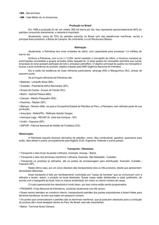 • MA - Barreirinhas;
• AM - Vale Médio do rio Amazonas.


                                                Produção no Brasil
         Em 1996 a produção foi de, em média, 850 mil barris por dia. Isso representa aproximadamente 60% do
petróleo consumido diariamente; o restante é importado.
          Atualmente, cerca de 70% do petróleo extraído no Brasil vem das plataformas marítimas, sendo a
principal área produtora, a Bacia de Campos. No continente, é a do Recôncavo Baiano.


                                                      Refinação
          Atualmente, a Petrobras tem onze unidades de refino, com capacidade para processar 1,4 milhões de
barris/ dia.
         Embora a Petrobras, com a Lei n.º 2.004, tenha recebido o monopólio do refino, o Governo manteve as
autorizações concedidas a grupos privados antes daquela lei. A atual quebra do monopólio permitirá que outras
empresas do ramo possam participar de todo o processo petrolífero. O objetivo principal da quebra do monopólio é
buscar a auto-suficiência do produto, objetivo traçado pela ANP (Agência Nacional do Petróleo).
       Eis a razão da existência de duas refinarias particulares: Ipiranga (RS) e Manguinhos (RJ), ambas de
pequeno porte.
        As principais refinarias da Petrobras são:
• Mataripe - Landulfo Alves (BA);
• Cubatão - Presidente Arthur Bernardes (SP);
• Duque de Caxias - Duque de Caxias (RJ);
• Betim - Gabriel Passos (MG);
• Canoas - Alberto Pasqualini (RS):
• Paulínea - Replan (SP);
• Manaus - Reman (AM), na qual a Companhia Estatal de Petróleo do Peru, a Petroperu, tem refinado parte de sua
produção;
• Araucária - Refar(PR) - Refinaria Getúlio Vargas;
• Henrique Lage - REVAP (S. José dos Campos - SP);
• União - Capuava (SP);
• ASFOR - Fábrica Nacional de Asfalto de Fortaleza (CE).


Observação:
         A Petrobras exporta diversos derivados de petróleo, como: óleo combustível, gasolina, querosene para
avião, óleo diesel e outros, principalmente para Nigéria, EUA, Argentina, Holanda e outros países.


                                             Transporte - Oleodutos
• Transporta o óleo bruto da jazida à refinaria. Exemplo: Aracaju - Bahia.
• Transporta o óleo dos terminais marítimos à refinaria. Exemplo: São Sebastião - Cubatão.
- Transporta os produtos já refinados, até os postos de armazenagem para distribuição. Exemplo: Cubatão -
Capuava (SP).
        Neste último caso, por um único oleoduto são transportados dois ou três produtos, desde que apresentem
densidades diferentes.
          Esse transporte é feito por bombeamento controlado por "casas de bombas" que se comunicam com a
refinaria e levam, assim, o produto ao local destinado. Essas casas estão distribuídas a cada quilômetro, de
acordo com a topografia do local, mas ou menos acidentada, em maior ou menor número de casas.
        O custo operacional dos oleodutos é muito baixo, por isso outros estão sendo programados.
• FRONAPE: Frota Nacional de Petroleiros, contando atualmente com 69 navios.
• Esses navios atendem ao comércio interno, transportando petróleo dos países exportadores e fazem fretes para
terceiras bandeiras, se bem que sejam em pequeno número.
• Os portos que comercializam o petróleo são os terminais marítimos, que já possuem oleodutos para a condução
do produto até o local desejado dentro do País. No Brasil, seis são importantes:
• Bahia - Terminal Alves Câmara;
 