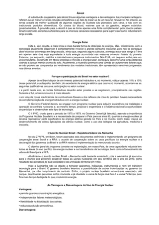 Álcool
         A substituição da gasolina pelo álcool trouxe algumas vantagens e desvantagens. As principais vantagens
referem-se ao menor nível de poluição atmosférica e ao fato de tratar-se de um recurso renovável. No entanto, as
terras aráveis de melhor qualidade de algumas regiões do Sudeste são plantadas com cana, e não com os
tradicionais produtos alimentícios. Os custos do álcool, maiores que os da gasolina, exigem subsídios
governamentais. A previsão para o álcool é que se torne apenas uma fonte complementar, pois poucos países
teriam extensões de terras suficientes para os imensos canaviais necessários para suprir o consumo industrial em
larga escala.


                                                   Energia Solar
          Esta é, sem dúvida, a mais limpa e mais barata forma de obtenção de energia. Mas, infelizmente, com a
tecnologia atualmente disponível é completamente inviável o grande consumo industrial, pois não se consegue
obter este tipo de energia em larga escala, ainda que, segundo alguns cálculos, a energia solar que atinge a Terra
em apenas sete dias seja equivalente a toda energia acumulada nas reservas minerais fósseis do planeta.
Estamos, por enquanto, restritos a calculadoras e pequenos instrumentos. Nos EUA, um pequeno avião para um
único tripulante, construído em fibras sintéticas e movido a energia solar, conseguiu percorrer uma longa distância
voando a poucos metros acima do solo. Atualmente, a Austrália promove uma corrida de automóveis solares que,
se não podem ser comparados ao rendimento dos modelos tradicionais, têm apresentado sensíveis progressos
nos últimos eventos.


                               Por que a participação do Brasil no setor nuclear?
        Apesar de o Brasil dispor de um imenso potencial hidráulico e, no momento, utilizar apenas 10% a 15%
desse potencial, e a despeito, também, do excedente de energia elétrica que ocorre no momento, apontam-se as
seguintes justificativas para sua participação no setor nuclear:
• a partir deste ano, as fontes hidráulicas deverão estar prestes a se esgotarem, principalmente nas regiões
Sudeste e Sul, onde o consumo é mais elevado.
• em vista de nossa insuficiência de combustíveis fósseis e dos reflexos da crise do petróleo, haverá necessidade
de complementação da energia hidráulica com a energia nuclear.
         O Governo Federal decidiu se engajar num programa nuclear para adquirir experiência na instalação e
operação de centrais nucleares e, ao mesmo tempo, propiciar à engenharia e à indústria nacional a oportunidade
de participar e desenvolver este tipo de tecnologia.
         O II PND, criado para o período de 1975 a 1979, no Governo Geisel (já falecido), assinala a importância
do Programa Nuclear Brasileiro e a necessidade de preparar o País para os anos 80, quando a energia nuclear já
deveria representar parte significativa da energia elétrica gerada no País e no mundo. Além disso, visava ao
desenvolvimento de outras aplicações da ciência nuclear, como o uso dos isótopos na agricultura, medicina e
indústria.


                           O Acordo Nuclear Brasil - República federal da Alemanha
        No dia 27/6/75, em Bonn, foram assinados dois documentos definindo e implementando um programa de
cooperação entre Brasil e a RFA: o acordo de cooperação sobre os usos pacíficos da energia nuclear e a
declaração dos governos do Brasil e da RFA relativa à implementação do mencionado acordo.
         O objetivo geral do programa consiste na implantação, em nosso País, de uma capacidade industrial em
todas as áreas do uso pacífico da energia nuclear e na transferência de tecnologia, bem como o fornecimento de
urânio do Brasil para a RFA.
         Atualmente o acordo nuclear Brasil - Alemanha está bastante esvaziado, pois a Alemanha já anunciou
para o mundo que pretende desativar todas as usinas nucleares em seu território até o ano de 2010, como
resultado das pressões de sua sociedade e da unificação territorial em 1990.
         Hoje a Alemanha não se dispõe a fornecer aparelhos, máquinas, instrumentos e nem em transferir
tecnologia para o Brasil. O governo brasileiro levantou a possibilidade de cobrar indenizações ao governo da
Alemanha, por não cumprimento de contrato. Enfim, o projeto nuclear brasileiro encontra-se esvaziado, até
porque, das 8 usinas previstas, só foi concluída, e já obsoleta, a usina de Angra dos Reis I, a usina Pirilampo, pois
fica mais tempo desligada do que produzindo energia.


                           As Vantagens e Desvantagens do Uso de Energia Nuclear
Vantagens:
• permite grande concentração energética;
• independe dos fatores meteorológicos;
• flexibilidade na localização das usinas;
• reduzida poluição atmosférica.
Desvantagens:
 