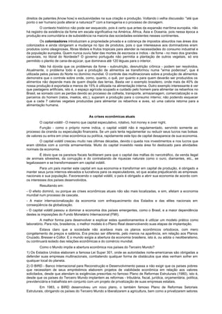 direitos de patentes (know how) e exclusividades na sua criação e produção. Voltando à velha discussão: "até que
ponto o ser humano pode alterar a natureza?" com a transgenia e o processo de clonagem.
         O contexto histórico não pode ser esquecido, pois é certo que antes da expansão marítima européia, não
há registro da existência da fome em escala significativa na América, África, Ásia e Oceania, pois nessa época a
produção era comunitária e de subsistência na maioria das sociedades existentes nesses continentes.
         Os colonizadores introduziram a propriedade privada e a cobrança de impostos absurdos nas áreas dos
colonizados e ainda obrigaram a mudança no tipo de produtos, pois o que interessava aos dominadores eram
produtos como oleaginosas, fibras têxteis e frutos tropicais para atender às necessidades do consumo industrial e
da população européia. Quem nunca ouviu falar das mortes de escravos e índios - de fome - no meio dos grandes
canaviais, no litoral do Nordeste? O governo português não permitia a plantação de outros vegetais, só era
permitido o plantio de cana-de-açúcar, que dominava até 120 léguas para o interior.
          Não há dúvida que os problemas da fome - subnutrição, desnutrição crônica - podem ser resolvidos.
Atualmente, o problema todo é que a produção de alimentos se transformou numa "arma poderosa", que é
utilizada pelos países do Norte no domínio mundial. O controle das multinacionais sobre a produção de alimentos
demonstra que o controle sobre onde, como, quanto, o quê, por quanto e para quem deverão ser produzidos os
alimentos não depende mais de quem dispõe das terras. Basta ver o exemplo brasileiro, onde mais de 40% de
nossa produção é exportada e menos de 15% é utilizada na alimentação interna. Outro exemplo interessante é ver
que pastagens artificiais, isto é, o espaço agrícola ocupado e cuidado pelo homem para alimentar os rebanhos no
Brasil, se somado com as perdas devido ao processo de colheita, transporte, armazenagem, comercialização e os
parceiros do homem (ratos, insetos, etc.), superam a produção para o consumo interno; não podendo esquecer
que a cada 7 calorias vegetais produzidas para alimentar os rebanhos e aves, só uma caloria retorna para a
alimentação humana.


                                         As crises econômicas atuais
        O capital volátil - O mesmo que capital especulativo, rotativo, hot money e over night.
         Função - como o próprio nome indica, o capital volátil não é regulamentado, servindo somente ao
processo da ciranda ou especulação financeira. Se um país tenta regulamentar ou reduzir seus lucros nas bolsas
de valores ou entra em crise econômica ou política, rapidamente este tipo de capital desaparece de sua economia.
        O capital volátil cresceu muito nas últimas décadas, devido à queda nos investimentos e nos lucros que
eram obtidos com a corrida armamentista. Muito do capital investido nesta área foi deslocado para atividades
normais da economia.
         É óbvio que os paraísos fiscais facilitaram para que o capital das máfias do narcotráfico, da venda ilegal
de animais silvestres, da corrupção e do contrabando de riquezas naturais como o ouro, diamantes, etc., se
legalizassem e se transformassem em capital volátil.
         Para um país manter este capital em sua economia e transformar em capital de produção, é obrigado a
manter seus juros internos elevados e lucrativos para os especuladores, só que acaba prejudicando as empresas
nacionais e sua população. Favorecendo o capital volátil, o país é obrigado a abrir sua economia de acordo com
os interesses dos países desenvolvidos.
        Resultando em:
- O efeito dominó, ou porque as crises econômicas atuais não são mais localizadas, e sim, afetam a economia
mundial num processo de cascata.
- A maior internacionalização da economia com enfraquecimento dos Estados e das elites nacionais em
conseqüência da globalização.
- O capital volátil passou a dominar a economia dos países emergentes, como o Brasil, e a maior dependência
destes às imposições do Fundo Monetário Internacional (FMI).
         A melhor forma para desenvolver e explicar estes questionamentos é utilizar um modelo prático como
laboratório. Para nós, brasileiros, o melhor modelo é o Plano Real desenvolvendo suas etapas de implantação.
         Estava claro que a sociedade não aceitava mais os planos econômicos ortodoxos, com mero
congelamento de preços e salários. Era preciso ser diferente, pelo menos na aparência, em relação aos Planos
Cruzado, Bresser e Collor. E o mundo exigia a abertura da economia brasileira, isto é, ou adota o neoliberalismo,
ou continuará isolado das relações econômicas e do comércio mundial.
        Como o Mundo impõe a abertura econômica nos países do Terceiro Mundo?
1) Os Estados Unidos elaboram a famosa Lei Super 301, onde as autoridades norte-americanas são obrigadas a
defender suas empresas multinacionais, combatendo qualquer forma de obstáculos que elas venham sofrer em
qualquer local do planeta.
2) O BIRD - Banco Internacional para Reconstrução e Desenvolvimento passa a não exigir que os países pobres
que necessitam de seus empréstimos elaborem projetos de viabilidade econômica em relação aos valores
solicitados, desde que atendam às exigências prescritas no famoso Plano de Reformas Estruturais (1980), isto é,
desde que os países do Terceiro Mundo implantem as reformas - tributária, fiscal, jurídica, orçamentária, política,
previdenciária e trabalhista em conjunto com um projeto de privatização de suas empresas estatais.
         Em 1983, o BIRD desenvolveu um novo plano, o também famoso Plano de Reformas Setoriais
Estruturais, obrigando os países do Terceiro Mundo a liberalizarem a agricultura, bem como a privatizarem setores
 